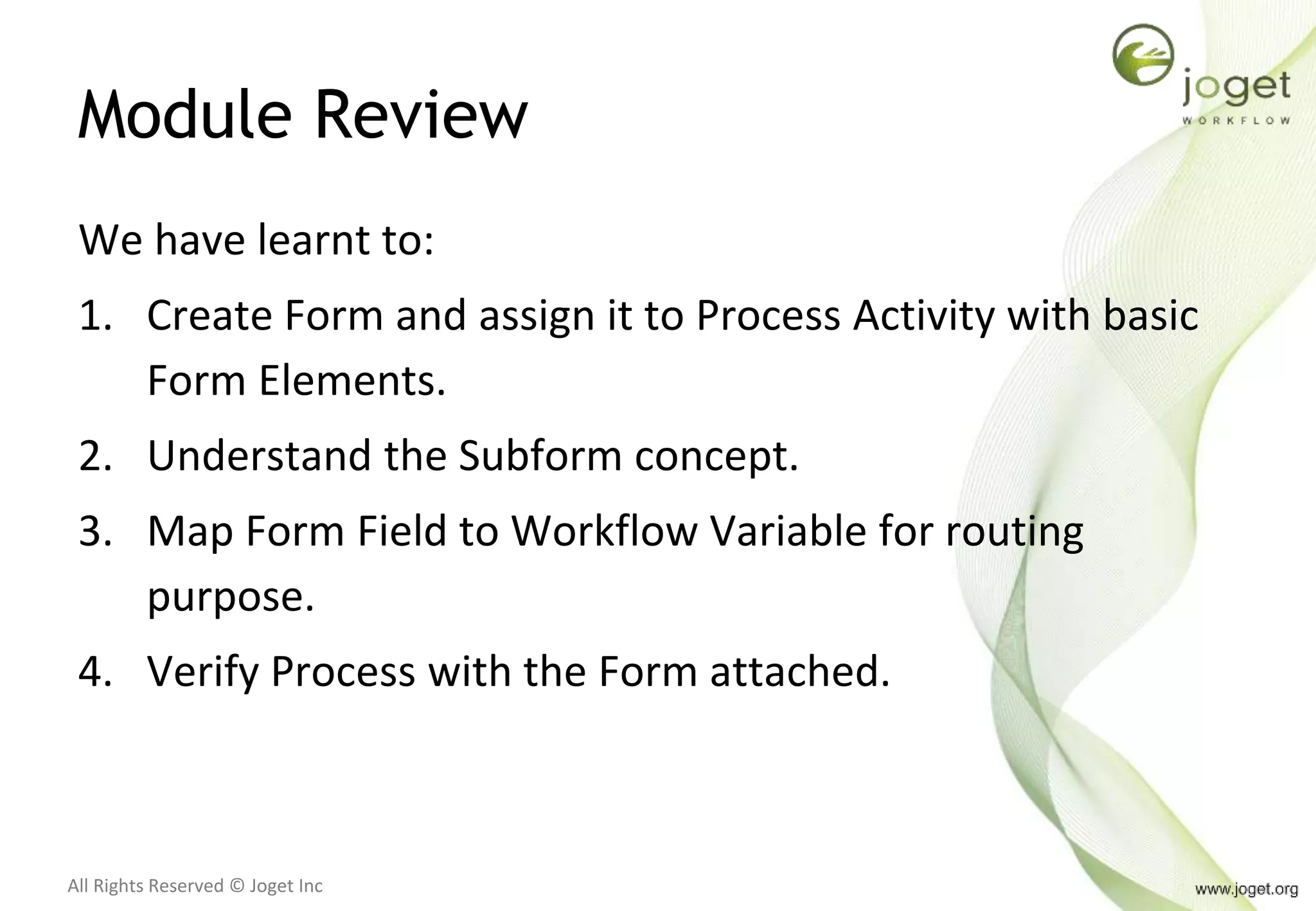 All Rights Reserved © Joget Inc
Module Review
We have learnt to:
1. Create Form and assign it to Process Activity with basic
Form Elements.
2. Understand the Subform concept.
3. Map Form Field to Workflow Variable for routing
purpose.
4. Verify Process with the Form attached.
 