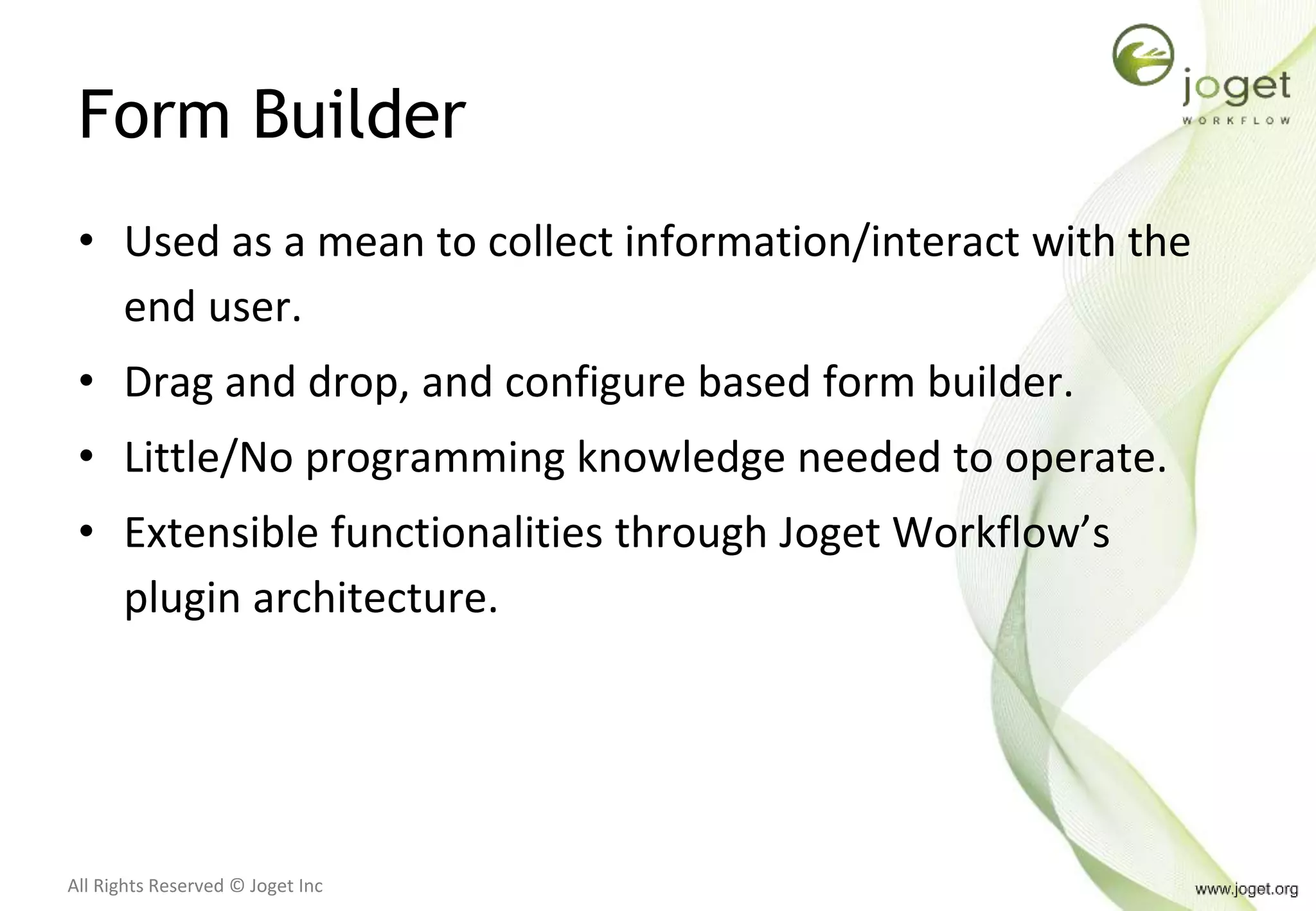 All Rights Reserved © Joget Inc
Form Builder
• Used as a mean to collect information/interact with the
end user.
• Drag and drop, and configure based form builder.
• Little/No programming knowledge needed to operate.
• Extensible functionalities through Joget Workflow’s
plugin architecture.
 
