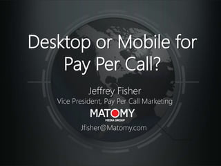 Desktop or Mobile for
Pay Per Call?
Jeffrey Fisher
Vice President, Pay Per Call Marketing
Jfisher@Matomy.com
 