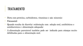 TRATAMENTO
• Dieta com proteína, carboidratos, vitaminas e sais minerais;
• Psicossocial;
• Quando resulta de diarréia: reidratação com solução oral, antibióticos e
antidiarreicos e alimentação adequada;
• A alimentação parenteral também pode ser indicada para crianças muito
debilitadas para a alimentação oral.
 