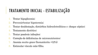 TRATAMENTO INICIAL - ESTABILIZAÇÃO
1. Tratar hipoglicemia;
2. Prevenir/tratar hipotermia;
3. Tratar desidratação, distúrbios hidroeletrolíticos e choque séptico;
4. Tratamento dietético;
5. Tratar possíveis infecções;
6. Correção de deficiências de micronutrientes;
7. Anemia muito grave (hematócrito <12%);
8. Estimular vínculo mãe-filho.
 