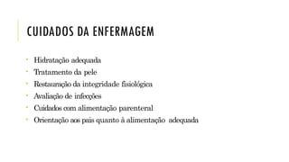 CUIDADOS DA ENFERMAGEM
• Hidratação adequada
• Tratamento da pele
• Restauração da integridade fisiológica
• Avaliação de infecções
• Cuidados com alimentação parenteral
• Orientação aos pais quanto à alimentação adequada
 