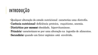 INTRODUÇÃO
Qualquer alteração do estado nutricional caracteriza uma distrofia.
Carência nutricional: deficiência proteica, raquitismo, anemia.
Distúrbios por excessos: obesidade, hipervitaminose.
Primária: caracterizam-se por uma alteração na ingestão de alimentos.
Secundária: quando um fator orgânico está envolvido.
 