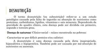DESNUTRIÇÃO
O termo desnutrição (ou subnutrição) refere-se a um estado
patológico causado pela falta de ingestão ou absorção de nutrientes como
proteínas, carboidratos, lipídios, vitaminas e sais minerais. Dependendo da
gravidade do quadro clínico, esta doença pode ser dividida em primeiro,
segundo e terceiro grau.
Doença de natureza: Clínico-social – raízes encontrada na pobreza;
Caracteriza-se por déficit proteico e/ou calórico;
A desnutrição é uma doença causada pela dieta inapropriada,
hipocalórica e hipoprotéica. Também pode ser causada por má-absorção de
nutrientes ou anorexia.
 