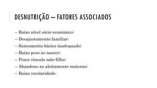 DESNUTRIÇÃO – FATORES ASSOCIADOS
– Baixo nível sócio-econômico;
– Desajustamento familiar;
– Saneamento básico inadequado;
– Baixo peso ao nascer;
– Fraco vínculo mãe-filho;
– Abandono ao aleitamento materno;
– Baixa escolaridade.
 