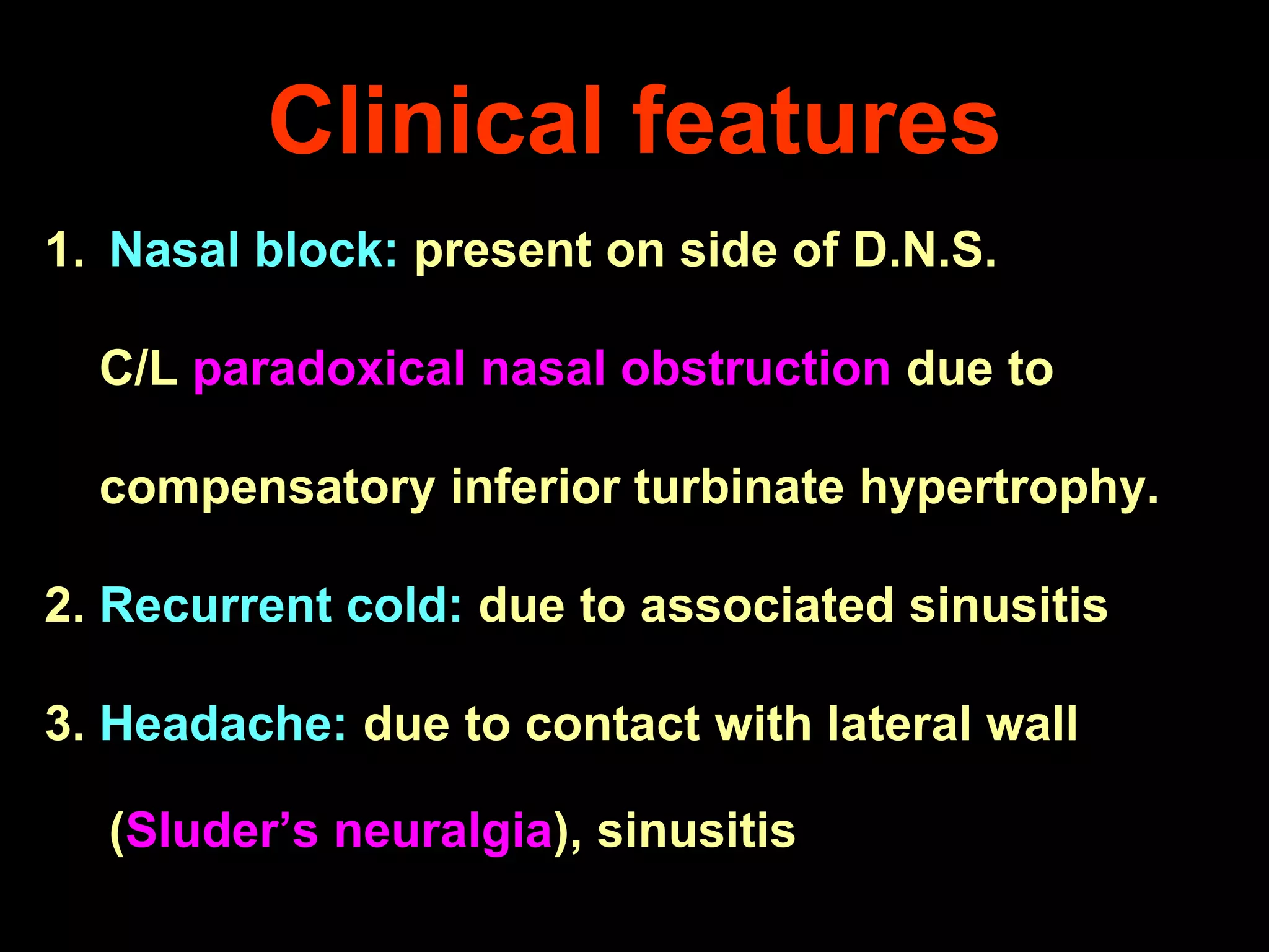 Clinical features
1. Nasal block: present on side of D.N.S.

C/L paradoxical nasal obstruction due to
compensatory inferior turbinate hypertrophy.

2. Recurrent cold: due to associated sinusitis
3. Headache: due to contact with lateral wall
(Sluder’s neuralgia), sinusitis

 