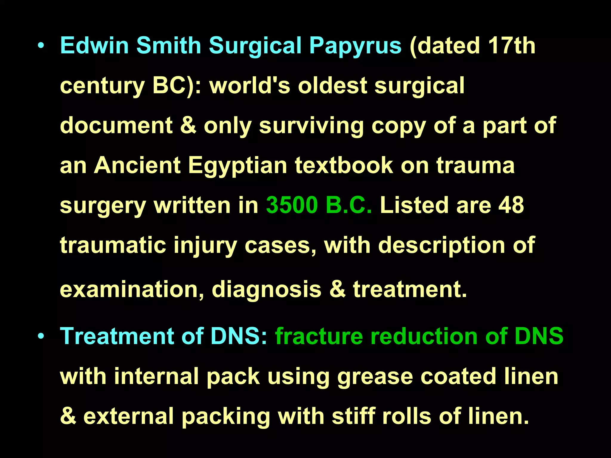 • Edwin Smith Surgical Papyrus (dated 17th
century BC): world's oldest surgical
document & only surviving copy of a part of

an Ancient Egyptian textbook on trauma
surgery written in 3500 B.C. Listed are 48
traumatic injury cases, with description of
examination, diagnosis & treatment.
• Treatment of DNS: fracture reduction of DNS

with internal pack using grease coated linen
& external packing with stiff rolls of linen.

 