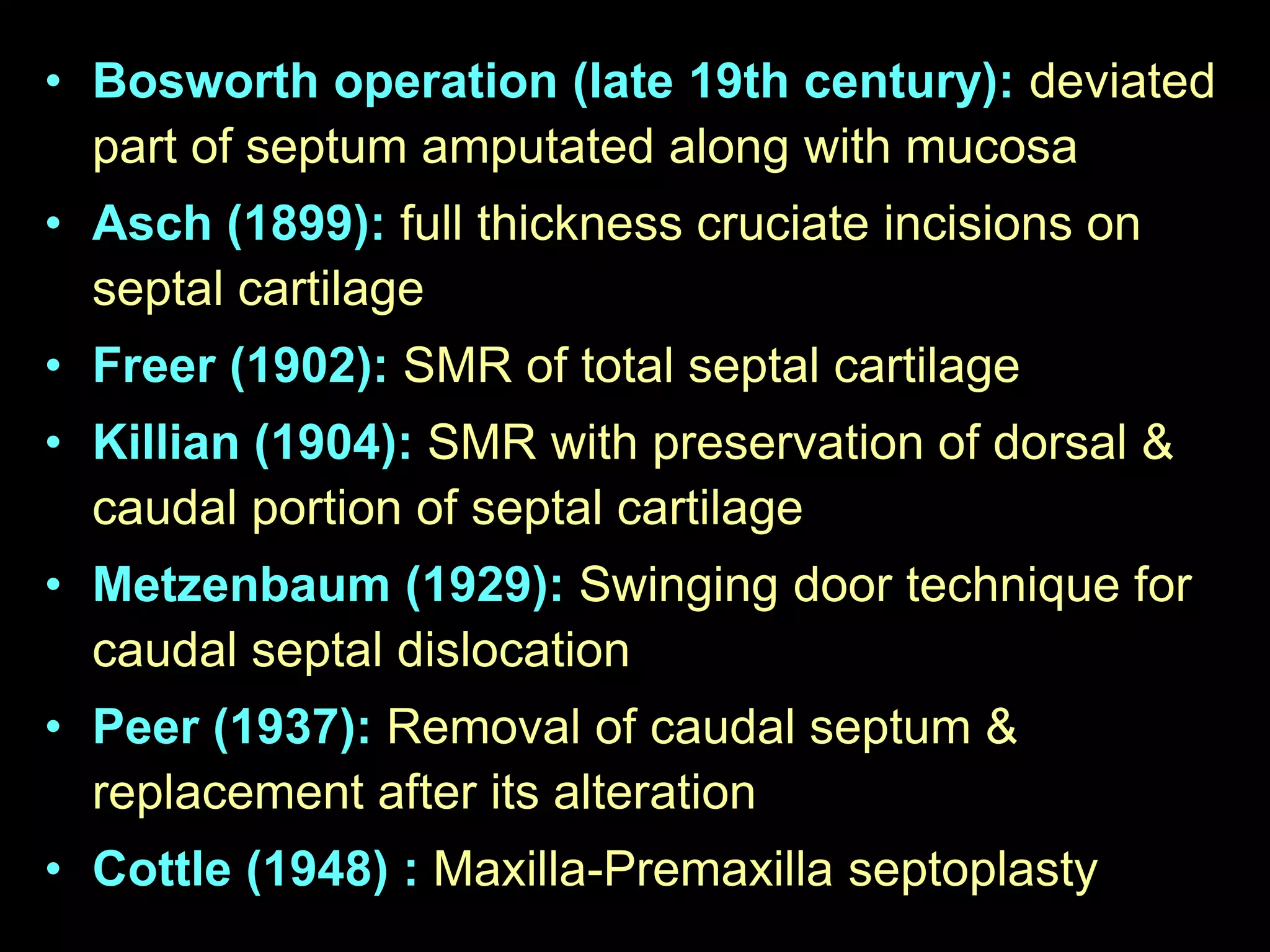 • Bosworth operation (late 19th century): deviated
part of septum amputated along with mucosa
• Asch (1899): full thickness cruciate incisions on
septal cartilage
• Freer (1902): SMR of total septal cartilage
• Killian (1904): SMR with preservation of dorsal &
caudal portion of septal cartilage
• Metzenbaum (1929): Swinging door technique for
caudal septal dislocation
• Peer (1937): Removal of caudal septum &
replacement after its alteration
• Cottle (1948) : Maxilla-Premaxilla septoplasty

 
