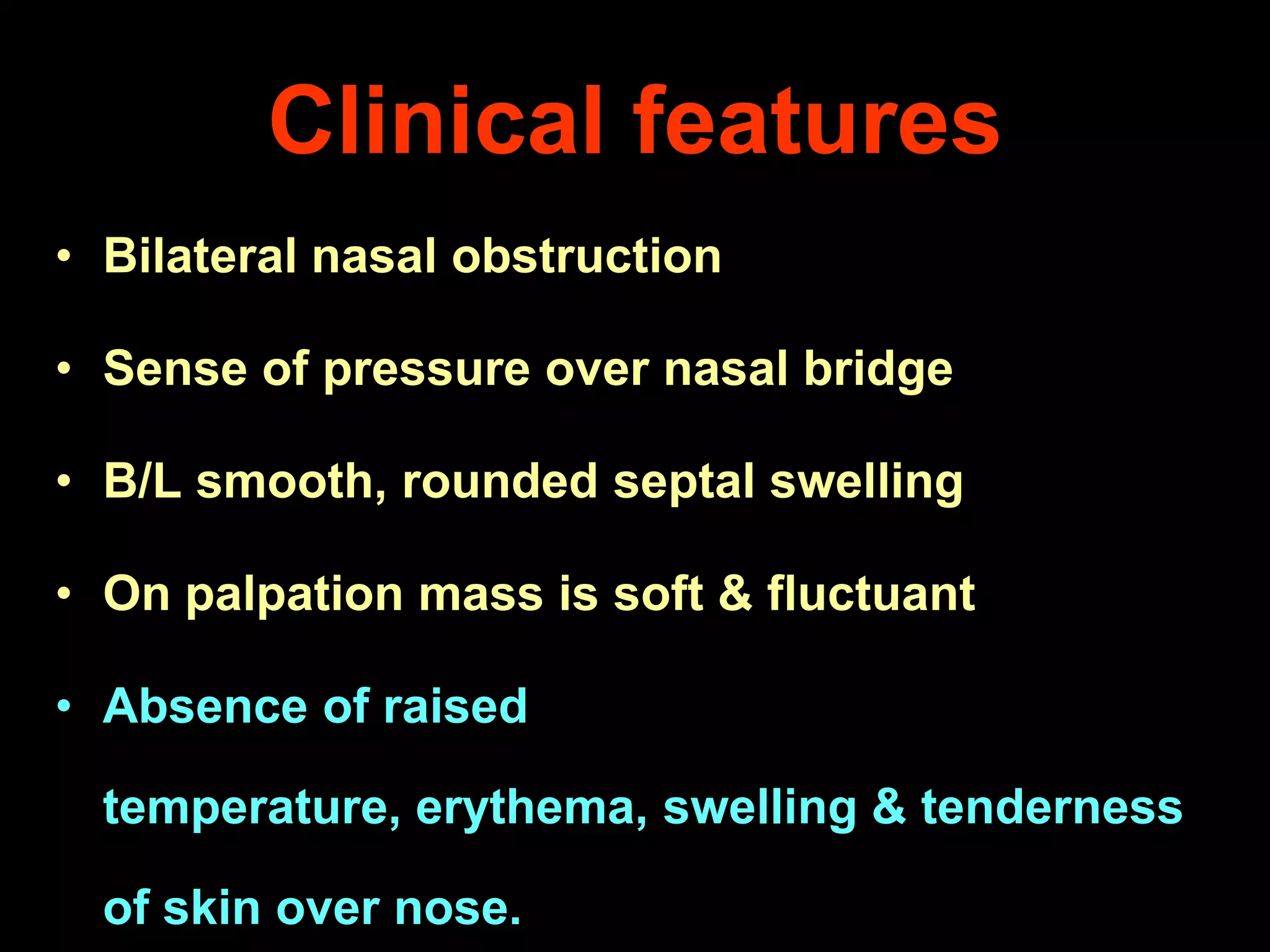 Clinical features
• Bilateral nasal obstruction

• Sense of pressure over nasal bridge
• B/L smooth, rounded septal swelling

• On palpation mass is soft & fluctuant
• Absence of raised

temperature, erythema, swelling & tenderness
of skin over nose.

 