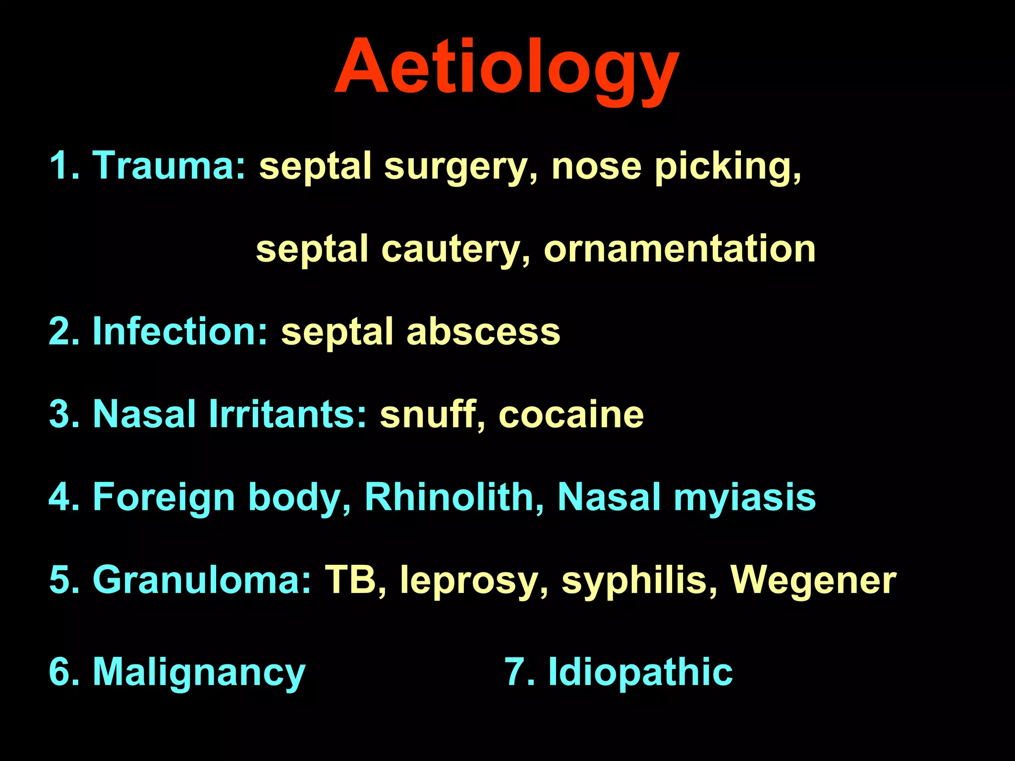 Aetiology
1. Trauma: septal surgery, nose picking,
septal cautery, ornamentation
2. Infection: septal abscess
3. Nasal Irritants: snuff, cocaine
4. Foreign body, Rhinolith, Nasal myiasis
5. Granuloma: TB, leprosy, syphilis, Wegener
6. Malignancy

7. Idiopathic

 