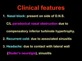 Clinical features
1. Nasal block: present on side of D.N.S.

C/L paradoxical nasal obstruction due to
compensatory inferior turbinate hypertrophy.

2. Recurrent cold: due to associated sinusitis
3. Headache: due to contact with lateral wall
(Sluder’s neuralgia), sinusitis

 