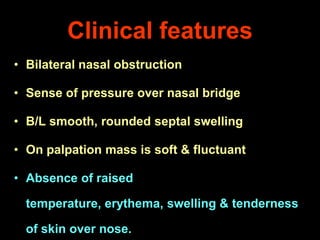 Clinical features
• Bilateral nasal obstruction

• Sense of pressure over nasal bridge
• B/L smooth, rounded septal swelling

• On palpation mass is soft & fluctuant
• Absence of raised

temperature, erythema, swelling & tenderness
of skin over nose.

 