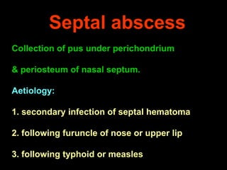 Septal abscess
Collection of pus under perichondrium

& periosteum of nasal septum.
Aetiology:
1. secondary infection of septal hematoma
2. following furuncle of nose or upper lip
3. following typhoid or measles

 