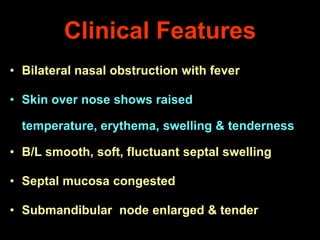 Clinical Features
• Bilateral nasal obstruction with fever
• Skin over nose shows raised
temperature, erythema, swelling & tenderness
• B/L smooth, soft, fluctuant septal swelling
• Septal mucosa congested
• Submandibular node enlarged & tender

 