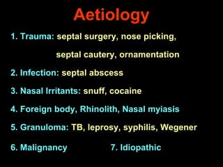 Aetiology
1. Trauma: septal surgery, nose picking,
septal cautery, ornamentation
2. Infection: septal abscess
3. Nasal Irritants: snuff, cocaine
4. Foreign body, Rhinolith, Nasal myiasis
5. Granuloma: TB, leprosy, syphilis, Wegener
6. Malignancy

7. Idiopathic

 