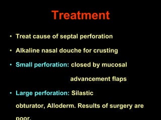 Treatment
• Treat cause of septal perforation
• Alkaline nasal douche for crusting
• Small perforation: closed by mucosal
advancement flaps
• Large perforation: Silastic
obturator, Alloderm. Results of surgery are

 