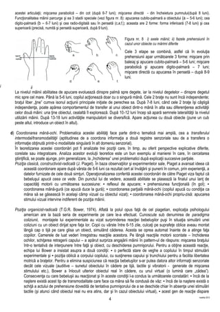 acestei articulaţii; mişcarea parabolică – din cot (după 6-7 luni); mişcarea directă - din încheietura pumnului(după 8 luni).
Funcţionalitatea mâinii parcurge şi ea 3 stadii speciale (vezi figura nr. 8): apucarea cubito-palmară a obiectului (a – 5-6 luni); cea
digito-palmară (b – 6-7 luni) şi cea radio-digitală sau în pensetă (c,e,f,); aceasta are 2 forme: forma inferioară (7-8 luni) şi cea
superioară (precisă, numită şi pensetă superioară, după 9 luni).
Figura nr. 8 i) axele mâinii; ii) fazele prehensiunii în
cazul unor obiecte cu mărimi diferite
Cele 3 etape se combină, astfel că în evoluţia
prehensiunii apar următoarele 3 forme: mişcare prin
baleiaj şi apucare cubito-palmară – 5-6 luni; mişcare
parabolică şi apucare digito-palmară – 7 luni;
mişcare directă cu apucarea în pensetă – după 8-9
luni.
La nivelul mâinii abilitatea de apucare evoluează dinspre palmă spre degete, iar la nivelul degetelor – dinspre degetul
mic spre cel mare. Până la 5-6 luni, copilul acţionează doar cu o singură mână. Cele 2 braţe nu sunt încă independente;
braţul liber „ţine” cumva isonul acţiunii principale iniţiate de perechea sa. După 7-8 luni, când cele 2 braţe îşi câştigă
independenţa, poate apărea comportamentul de transfer al unui obiect dintr-o mână în alta sau diferenţierea activităţii
celor două mâini: una ţine obiectul, cealaltă îl explorează. După 10-12 luni încep să apară semnele lateralităţii la nivelul
utilizării mâinii. După 13-18 luni activităţile manipulatorii se diversifică. Apare acţiunea cu două obiecte (pune un cub
peste altul, introduce un obiect în altul).
d) Coordonarea mână-ochi. Problematica acestei abilităţi face parte dintr-o tematică mai amplă, cea a transferului
intermodal/transmodalităţii (aptitudinea de a coordona informaţia a două registre senzoriale sau de a transfera o
informaţie obţinută printr-o modalitate singulară în alt domeniu senzorial).
În teoretizarea acestei coordonări pot fi analizate trei poziţii care, în timp, au oferit perspective explicative diferite,
corelate sau integratoare. Analiza acestor evoluţii teoretice este un bun exemplu al manierei în care, în cercetarea
ştiinţifică, se poate ajunge, prin generalizare, la „închiderea” unei problematici după explicaţii succesive parţiale.
Poziţia clasică, constructivist-radicală (J. Piaget). În baza observaţiilor şi experimentelor sale, Piaget a avansat ideea că
această coordonare apare după vârsta de 5-6 luni ca rezultat cert al învăţării şi punerii în comun, prin experienţă, a
datelor furnizate de cele două simţuri. Operaţionalizarea conferită acestei coordonări de către Piaget viza faptul că
bebeluşul apucă ceea ce vede. Din punctul lui de vedere, această abilitate se plasează la finalul unui lanţ de
capacităţi motorii cu următoarea succesiune: ▪ reflexul de apucare; ▪ prehensiunea funcţională (în gol); ▪
coordonarea mână-gură (ce apucă duce la gură); ▪ coordonarea parţială mână-ochi (copilul apucă cu condiţia ca
mâna să se găsească în acelaşi câmp vizual cu obiectul vizat); ▪ coordonarea mănă-ochi propriu-zisă: apucarea
stimului vizual intervine indiferent de poziţia mâinii.
Poziţia organicist-radicală (T.G.R. Bower, 1974). Aflată la polul opus faţă de cel piagetian, explicaţia psihologului
american are la bază seria de experimente pe care le-a efectuat. Cunoscute sub denumirea de paradigma
coliziunii, montajele lui experimentale au vizat surprinderea reacţiei bebeluşilor puşi în situaţia simulării unei
coliziuni cu un obiect dirijat spre faţa lor. Copii cu vârste între 6-15 zile, culcaţi pe suprafeţe oblice aveau montat
lângă cap o tijă pe care glisa un obiect, simulând căderea. Acesta se oprea automat înainte de a atinge faţa
copiilor. Camerele de luat vederi înregistrau reacţiile acestora. Pe lângă reacţiile motorii scontate – închiderea
ochilor, schiţarea retragerii capului – a apărut surpriza angajării mâinii în pattern-ul de răspuns: mişcarea braţului
într-o tentativă de interpunere între faţă şi obiect, cu deschiderea pumnişorului. Pentru a obţine această reacţie,
echipa lui Bower a insistat asupra a două condiţii: ▪ o perfectă stare de veghe a copilului în timpul stimulării
experimentale şi ▪ poziţia oblică a corpului copilului, cu susţinerea capului şi trunchiului pentru a facilita libertatea
motrică a braţelor. Pentru a elimina suspiciunea că reacţia bebeluşilor s-ar putea datora altor informaţii senzoriale
decât cele vizuale (auditive – sunetul obiectului în cădere pe tijă, tactile şi vibratorii - generate de mişcarea
stimulului etc.), Bower a înlocuit ulterior obiectul real în cădere, cu unul virtual (o lumină care „cădea”).
Consecvenţa cu care bebeluşii au reacţionat şi în aceste condiţii l-a condus la următoarele constatări: ▪ încă de la
naştere există acest tip de transmodalitate care face ca mâna să fie condusă de văz: ▪ încă de la naştere există o
schiţă a actului de prehensiune dovedită de tentativa pumnişorului de a se deschide chiar în absenţa unei stimulări
tactile (şi atunci când obiectul real nu era atins, dar şi în cazul obiectului virtual), ▪ acest gen de reacţie dispare
martilie 2013
4
i ii
 