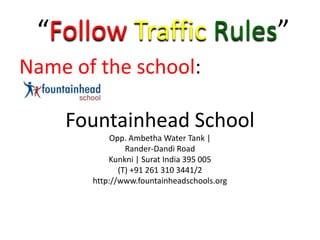 “Follow Traffic Rules”
Name of the school:

    Fountainhead School
            Opp. Ambetha Water Tank |
                Rander-Dandi Road
           Kunkni | Surat India 395 005
              (T) +91 261 310 3441/2
       http://www.fountainheadschools.org
 
