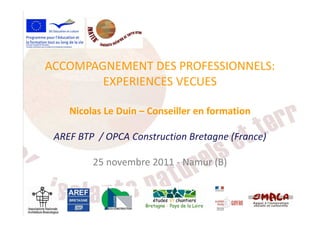 ACCOMPAGNEMENT DES PROFESSIONNELS:
EXPERIENCES VECUES
Nicolas Le Duin – Conseiller en formationNicolas Le Duin – Conseiller en formation
AREF BTP / OPCA Construction Bretagne (France)
25 novembre 2011 - Namur (B)
 