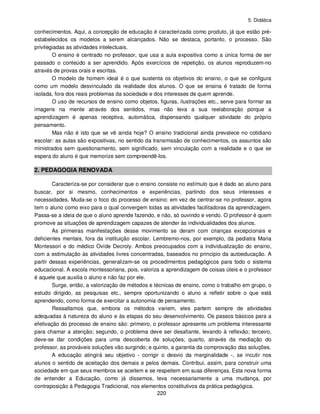 5. Didática
220
conhecimentos. Aqui, a concepção de educação é caracterizada como produto, já que estão pré-
estabelecidos os modelos a serem alcançados. Não se destaca, portanto, o processo. São
privilegiadas as atividades intelectuais.
O ensino é centrado no professor, que usa a aula expositiva como a única forma de ser
passado o conteúdo a ser aprendido. Após exercícios de repetição, os alunos reproduzem-no
através de provas orais e escritas.
O modelo de homem ideal é o que sustenta os objetivos do ensino, o que se configura
como um modelo desvinculado da realidade dos alunos. O que se ensina é tratado de forma
isolada, fora dos reais problemas da sociedade e dos interesses de quem aprende.
O uso de recursos de ensino como objetos, figuras, ilustrações etc., serve para formar as
imagens na mente através dos sentidos, mas não leva a sua reelaboração porque a
aprendizagem é apenas receptiva, automática, dispensando qualquer atividade do próprio
pensamento.
Mas não é isto que se vê ainda hoje? O ensino tradicional ainda prevalece no cotidiano
escolar: as aulas são expositivas, no sentido da transmissão de conhecimentos, os assuntos são
ministrados sem questionamento, sem significado, sem vinculação com a realidade e o que se
espera do aluno é que memorize sem compreendê-los.
2. PEDAGOGIA RENOVADA
Caracteriza-se por considerar que o ensino consiste no estímulo que é dado ao aluno para
buscar, por si mesmo, conhecimentos e experiências, partindo dos seus interesses e
necessidades. Muda-se o foco do processo de ensino: em vez de centrar-se no professor, agora
tem o aluno como eixo para o qual convergem todas as atividades facilitadoras da aprendizagem.
Passa-se a ideia de que o aluno aprende fazendo, e não, só ouvindo e vendo. O professor é quem
promove as situações de aprendizagem capazes de atender às individualidades dos alunos.
As primeiras manifestações desse movimento se deram com crianças excepcionais e
deficientes mentais, fora da instituição escolar. Lembremo-nos, por exemplo, da pediatra Maria
Montessori e do médico Ovíde Decroly. Ambos preocupados com a individualização do ensino,
com a estimulação às atividades livres concentradas, baseados no princípio da autoeducação. A
partir dessas experiências, generalizam-se os procedimentos pedagógicos para todo o sistema
educacional. A escola montessoriana, pois, valoriza a aprendizagem de coisas úteis e o professor
é aquele que auxilia o aluno e não faz por ele.
Surge, então, a valorização de métodos e técnicas de ensino, como o trabalho em grupo, o
estudo dirigido, as pesquisas etc., sempre oportunizando o aluno a refletir sobre o que está
aprendendo, como forma de exercitar a autonomia de pensamento.
Ressaltamos que, embora os métodos variem, eles partem sempre de atividades
adequadas à natureza do aluno e às etapas do seu desenvolvimento. Os passos básicos para a
efetivação do processo de ensino são: primeiro, o professor apresente um problema interessante
para chamar a atenção; segundo, o problema deve ser desafiante, levando à reflexão; terceiro,
deve-se dar condições para uma descoberta de soluções; quarto, através da mediação do
professor, as prováveis soluções vão surgindo; e quinto, a garantia da comprovação das soluções.
A educação atingirá seu objetivo - corrigir o desvio da marginalidade -, se incutir nos
alunos o sentido de aceitação dos demais e pelos demais. Contribui, assim, para construir uma
sociedade em que seus membros se aceitem e se respeitem em suas diferenças. Esta nova forma
de entender a Educação, como já dissemos, leva necessariamente a uma mudança, por
contraposição à Pedagogia Tradicional, nos elementos constitutivos da prática pedagógica.
 