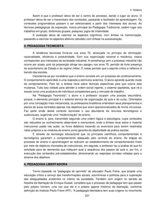 5. Didática
221
Assim é que o professor deixa de ser o centro do processo, dando o lugar ao aluno. O
professor deixa de ser o transmissor dos conteúdos, passando a facilitador da aprendizagem. Os
conteúdos programáticos passam a ser selecionados a partir dos interesses dos alunos. As
técnicas pedagógicas da exposição, marca principal da Pedagogia Tradicional, cedem lugar aos
trabalhos em grupo, dinâmicas grupais, pesquisa, jogos de criatividade.
A avaliação deixa de valorizar os aspectos cognitivos, com ênfase na memorização,
passando a valorizar os aspectos afetivos (atitudes) com ênfase na autoavaliação.
3. PEDAGOGIA TECNICISTA
A tendência tecnicista firma-se nos anos 70, alicerçada no princípio da otimização:
racionalidade, eficiência e produtividade. Com sua organização racional e mecânica, visava
corresponder aos interesses da sociedade industrial. A semelhança com o processo industrial não
ocorre por acaso, pois tal proposição atinge seu apogeu nos anos 70, período de forte presença
do autoritarismo do Estado e do regime militar. É nesse período que o espírito crítico e reflexivo é
banido das escolas.
Caracteriza-se por considerar que o ensino consiste em um processo de condicionamento.
O comportamento aprendido é uma resposta a estímulos externos. O aluno aprende quando muda
de comportamento. Para tal, a ênfase recai sobre técnicas específicas para que ocorra esta
mudança. Tudo isso voltado para atender a ordem social vigente, o sistema capitalista, que vê a
escola como uma produtora de indivíduos competentes para o mercado de trabalho.
Na "Pedagogia Tecnicista", o aluno e o professor ocupam uma posição secundária,
porque, o elemento principal é o sistema técnico de organização da aula e do curso. Orientados
por uma concepção mais mecanicista, os professores brasileiros entendiam seus planejamentos e
planos de aulas centrados apenas nos objetivos que eram operacionalizados de forma minuciosa.
Faz parte ainda desse contexto tecnicista o uso abundante de recursos tecnológicos e
audiovisuais, sugerindo uma "modernização" do ensino.
O ensino é, pois, transmitido seguindo uma ordem lógica e psicológica, cujos conteúdos
são reduzidos ao conhecimento observável e mensurável, onde a ênfase recai sobre o material
instrucional usado nas aulas: os livros didáticos trazendo os exercícios para serem resolvidos
neles próprios e os módulos de ensino como garantia da objetividade da prática escolar.
É através da tecnologia educacional que os princípios científicos comportamentais e
tecnológicos garantem o comportamento adequado pelo controle do ensino. As etapas do
processo de ensino e aprendizagem se reduzem ao estabelecimento de comportamentos finais
por meio de objetivos chamados de instrucionais, em seguida, o professor faz a análise do que foi
solicitado para ter elementos que indiquem qual a sequência dos passos da aula e, por fim, a
execução dos conteúdos pré-estabelecidos, direcionando as respostas corretas voltadas para o
alcance dos objetivos.
4. PEDAGOGIA LIBERTADORA
Termo baseado na “pedagogia do oprimido” do educador Paulo Freire, que propõe uma
educação crítica a serviço das transformações sociais, econômicas e políticas para a superação
das desigualdades existentes no interior da sociedade. Também com origem no sentido da
filosofia da libertação de Enrique Dussel, considera que o processo de pedagogia tem que passar
pelo próprio homem, uma vez que ele é o próprio agente histórico da libertação, conforme
definição do Instituto Paulo Freire (IPF). “A pedagogia libertadora tem suas origens no movimento
 