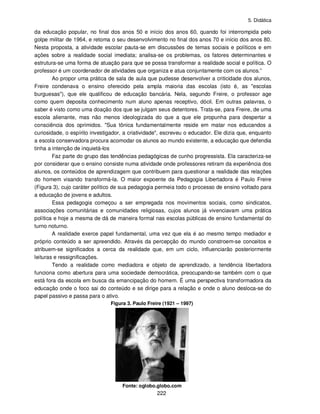 5. Didática
222
da educação popular, no final dos anos 50 e início dos anos 60, quando foi interrompida pelo
golpe militar de 1964, e retoma o seu desenvolvimento no final dos anos 70 e início dos anos 80.
Nesta proposta, a atividade escolar pauta-se em discussões de temas sociais e políticos e em
ações sobre a realidade social imediata; analisa-se os problemas, os fatores determinantes e
estrutura-se uma forma de atuação para que se possa transformar a realidade social e política. O
professor é um coordenador de atividades que organiza e atua conjuntamente com os alunos.”
Ao propor uma prática de sala de aula que pudesse desenvolver a criticidade dos alunos,
Freire condenava o ensino oferecido pela ampla maioria das escolas (isto é, as "escolas
burguesas"), que ele qualificou de educação bancária. Nela, segundo Freire, o professor age
como quem deposita conhecimento num aluno apenas receptivo, dócil. Em outras palavras, o
saber é visto como uma doação dos que se julgam seus detentores. Trata-se, para Freire, de uma
escola alienante, mas não menos ideologizada do que a que ele propunha para despertar a
consciência dos oprimidos. "Sua tônica fundamentalmente reside em matar nos educandos a
curiosidade, o espírito investigador, a criatividade", escreveu o educador. Ele dizia que, enquanto
a escola conservadora procura acomodar os alunos ao mundo existente, a educação que defendia
tinha a intenção de inquietá-los
Faz parte do grupo das tendências pedagógicas de cunho progressista. Ela caracteriza-se
por considerar que o ensino consiste numa atividade onde professores retiram da experiência dos
alunos, os conteúdos de aprendizagem que contribuem para questionar a realidade das relações
do homem visando transformá-la. O maior expoente da Pedagogia Libertadora é Paulo Freire
(Figura 3), cujo caráter político de sua pedagogia permeia todo o processo de ensino voltado para
a educação de jovens e adultos.
Essa pedagogia começou a ser empregada nos movimentos sociais, como sindicatos,
associações comunitárias e comunidades religiosas, cujos alunos já vivenciavam uma prática
política e hoje a mesma de dá de maneira formal nas escolas públicas de ensino fundamental do
turno noturno.
A realidade exerce papel fundamental, uma vez que ela é ao mesmo tempo mediador e
próprio conteúdo a ser apreendido. Através da percepção do mundo constroem-se conceitos e
atribuem-se significados a cerca da realidade que, em um ciclo, influenciarão posteriormente
leituras e ressignificações.
Tendo a realidade como mediadora e objeto de aprendizado, a tendência libertadora
funciona como abertura para uma sociedade democrática, preocupando-se também com o que
está fora da escola em busca da emancipação do homem. É uma perspectiva transformadora da
educação onde o foco sai do conteúdo e se dirige para a relação e onde o aluno desloca-se do
papel passivo e passa para o ativo.
Figura 3. Paulo Freire (1921 – 1997)
Fonte: oglobo.globo.com
 