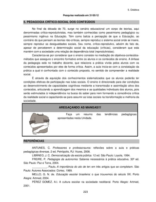 5. Didática
223
Pesquisa realizada em 31/05/12
5. PEDAGOGIA CRÍTICO-SOCIAL DOS CONTEÚDOS
No final da década de 70, surge no cenário educacional um corpo de teorias, aqui
denominadas crítico-reprodutivistas, mas também conhecidas como pessimismo pedagógico ou
pessimismo ingênuo na Educação. Têm como baliza a percepção de que a Educação, ao
contrário do que pensam as teorias não-críticas, sempre reproduz o sistema social onde se insere,
sempre reproduz as desigualdades sociais. Seu nome, crítico-reprodutivo, advém do fato de,
apesar de perceberem a determinação social da educação (críticas), consideram que esta
mantém com a sociedade uma relação de dependência total (reprodutivistas).
Caracteriza-se por considerar que o ensino consiste na mediação de objetivos-conteúdos-
métodos que assegure o encontro formativo entre os alunos e os conteúdos de ensino. A ênfase
da pedagogia está no trabalho docente, que relaciona a prática vivida pelos alunos com os
conteúdos apresentados por eles de forma crítica. Assim, a aula inicia-se com a constatação da
prática a qual é confrontada com o conteúdo proposto, no sentido de compreender a realidade
social.
È através da aquisição dos conhecimentos sistematizados que os alunos poderão ter
condições efetivas de participação nas lutas sociais. O ensino é direcionado para dar condições
ao desenvolvimento de capacidades cognitivas mediante a transmissão e assimilação ativa dos
conteúdos, articulando a aprendizagem dos mesmos e as qualidades individuais dos alunos, pois
serão estimulados à independência na busca do saber para irem formando a consciência crítica
da realidade social e capacitando-se para assumir as lutas sociais na transformação e melhoria da
sociedade.
AREGAÇANDO AS MANGAS!!!
Faça um resumo das tendências pedagógicas
apresentadas nesta Unidade.
REFERÊNCIAS
ANTUNES, C. Professores e professorauros: reflexões sobre a aula e práticas
pedagógicas diversas. 2 ed. Petrópolis, RJ: Vozes, 2008.
LIBÂNEO, J. C. Democratização da escola pública. 12 ed. São Paulo: Loyola, 1994.
FREIRE, P. Pedagogia da autonomia: Saberes necessários à prática educativa. 30ª ed.
São Paulo: Paz e Terra, 2004.
__________, Paulo. A importância do ato de ler: em três artigos que se completam. São
Paulo: Autores Associados: Cortez, 1989.
MELLO, G. N. de. Educação escolar brasileira: o que trouxemos do século XX. Porto
Alegre: Artmed, 2004.
PÉREZ GOMEZ, A.I. A cultura escolar na sociedade neoliberal. Porto Alegre: Artmed,
2001.
 
