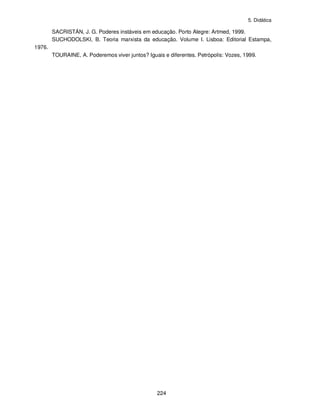 5. Didática
224
SACRISTÁN, J. G. Poderes instáveis em educação. Porto Alegre: Artmed, 1999.
SUCHODOLSKI, B. Teoria marxista da educação. Volume I. Lisboa: Editorial Estampa,
1976.
TOURAINE, A. Poderemos viver juntos? Iguais e diferentes. Petrópolis: Vozes, 1999.
 