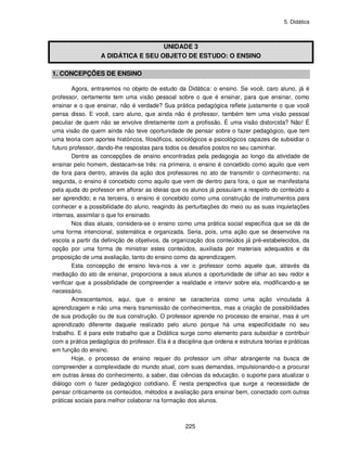 5. Didática
225
UNIDADE 3
A DIDÁTICA E SEU OBJETO DE ESTUDO: O ENSINO
1. CONCEPÇÕES DE ENSINO
Agora, entraremos no objeto de estudo da Didática: o ensino. Se você, caro aluno, já é
professor, certamente tem uma visão pessoal sobre o que é ensinar, para que ensinar, como
ensinar e o que ensinar, não é verdade? Sua prática pedagógica reflete justamente o que você
pensa disso. E você, caro aluno, que ainda não é professor, também tem uma visão pessoal
peculiar de quem não se envolve diretamente com a profissão. É uma visão distorcida? Não! É
uma visão de quem ainda não teve oportunidade de pensar sobre o fazer pedagógico, que tem
uma teoria com aportes históricos, filosóficos, sociológicos e psicológicos capazes de subsidiar o
futuro professor, dando-lhe respostas para todos os desafios postos no seu caminhar.
Dentre as concepções de ensino encontradas pela pedagogia ao longo da atividade de
ensinar pelo homem, destacam-se três: na primeira, o ensino é concebido como aquilo que vem
de fora para dentro, através da ação dos professores no ato de transmitir o conhecimento; na
segunda, o ensino é concebido como aquilo que vem de dentro para fora, o que se manifestaria
pela ajuda do professor em aflorar as ideias que os alunos já possuíam a respeito do conteúdo a
ser aprendido; e na terceira, o ensino é concebido como uma construção de instrumentos para
conhecer e a possibilidade do aluno, reagindo às perturbações do meio ou as suas inquietações
internas, assimilar o que foi ensinado.
Nos dias atuais, considera-se o ensino como uma prática social específica que se dá de
uma forma intencional, sistemática e organizada. Seria, pois, uma ação que se desenvolve na
escola a partir da definição de objetivos, da organização dos conteúdos já pré-estabelecidos, da
opção por uma forma de ministrar estes conteúdos, auxiliada por materiais adequados e da
proposição de uma avaliação, tanto do ensino como da aprendizagem.
Esta concepção de ensino leva-nos a ver o professor como aquele que, através da
mediação do ato de ensinar, proporciona a seus alunos a oportunidade de olhar ao seu redor e
verificar que a possibilidade de compreender a realidade e intervir sobre ela, modificando-a se
necessário.
Acrescentamos, aqui, que o ensino se caracteriza como uma ação vinculada à
aprendizagem e não uma mera transmissão de conhecimentos, mas a criação de possibilidades
de sua produção ou de sua construção. O professor aprende no processo de ensinar, mas é um
aprendizado diferente daquele realizado pelo aluno porque há uma especificidade no seu
trabalho. E é para este trabalho que a Didática surge como elemento para subsidiar e contribuir
com a prática pedagógica do professor. Ela é a disciplina que ordena e estrutura teorias e práticas
em função do ensino.
Hoje, o processo de ensino requer do professor um olhar abrangente na busca de
compreender a complexidade do mundo atual, com suas demandas, impulsionando-o a procurar
em outras áreas do conhecimento, a saber, das ciências da educação, o suporte para atualizar o
diálogo com o fazer pedagógico cotidiano. É nesta perspectiva que surge a necessidade de
pensar criticamente os conteúdos, métodos e avaliação para ensinar bem, conectado com outras
práticas sociais para melhor colaborar na formação dos alunos.
 