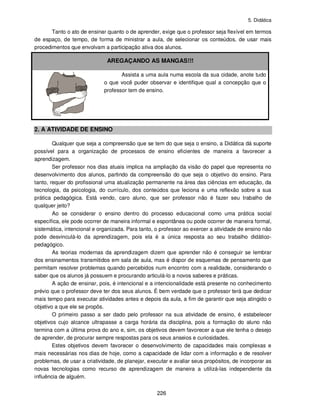 5. Didática
226
Tanto o ato de ensinar quanto o de aprender, exige que o professor seja flexível em termos
de espaço, de tempo, de forma de ministrar a aula, de selecionar os conteúdos, de usar mais
procedimentos que envolvam a participação ativa dos alunos.
AREGAÇANDO AS MANGAS!!!
Assista a uma aula numa escola da sua cidade, anote tudo
o que você puder observar e identifique qual a concepção que o
professor tem de ensino.
2. A ATIVIDADE DE ENSINO
Qualquer que seja a compreensão que se tem do que seja o ensino, a Didática dá suporte
possível para a organização de processos de ensino eficientes de maneira a favorecer a
aprendizagem.
Ser professor nos dias atuais implica na ampliação da visão do papel que representa no
desenvolvimento dos alunos, partindo da compreensão do que seja o objetivo do ensino. Para
tanto, requer do profissional uma atualização permanente na área das ciências em educação, da
tecnologia, da psicologia, do currículo, dos conteúdos que leciona e uma reflexão sobre a sua
prática pedagógica. Está vendo, caro aluno, que ser professor não é fazer seu trabalho de
qualquer jeito?
Ao se considerar o ensino dentro do processo educacional como uma prática social
específica, ele pode ocorrer de maneira informal e espontânea ou pode ocorrer de maneira formal,
sistemática, intencional e organizada. Para tanto, o professor ao exercer a atividade de ensino não
pode desvinculá-lo da aprendizagem, pois ela é a única resposta ao seu trabalho didático-
pedagógico.
As teorias modernas da aprendizagem dizem que aprender não é conseguir se lembrar
dos ensinamentos transmitidos em sala de aula, mas é dispor de esquemas de pensamento que
permitam resolver problemas quando percebidos num encontro com a realidade, considerando o
saber que os alunos já possuem e procurando articulá-lo a novos saberes e práticas.
A ação de ensinar, pois, é intencional e a intencionalidade está presente no conhecimento
prévio que o professor deve ter dos seus alunos. É bem verdade que o professor terá que dedicar
mais tempo para executar atividades antes e depois da aula, a fim de garantir que seja atingido o
objetivo a que ele se propôs.
O primeiro passo a ser dado pelo professor na sua atividade de ensino, é estabelecer
objetivos cujo alcance ultrapasse a carga horária da disciplina, pois a formação do aluno não
termina com a última prova do ano e, sim, os objetivos devem favorecer a que ele tenha o desejo
de aprender, de procurar sempre respostas para os seus anseios e curiosidades.
Estes objetivos devem favorecer o desenvolvimento de capacidades mais complexas e
mais necessárias nos dias de hoje, como a capacidade de lidar com a informação e de resolver
problemas, de usar a criatividade, de planejar, executar e avaliar seus propósitos, de incorporar as
novas tecnologias como recurso de aprendizagem de maneira a utilizá-las independente da
influência de alguém.
 