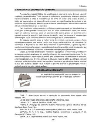 5. Didática
227
3. A DIDÁTICA E A ORGANIZAÇÃO DO ENSINO
A principal premissa da Didática é a possibilidade de organizar o ensino de modo a permitir
a melhoria da aprendizagem. Como compete ao professor ter a organização do ensino como um
trabalho consciente e sólido, é necessário que ele tenha em conta o ano escolar do aluno, a
idade, as características do desenvolvimento mental, as especificidades do conteúdo a ser
ministrado, os procedimentos adequados que facilitem a aprendizagem e a forma de acompanhar
até que ponto aconteceu o que se esperava.
Para organizar o ensino, portanto, o professor começará pensando em como incentivar os
alunos para querer aprender o conteúdo da aula. Há vários procedimentos: contar uma história,
expor um problema, conversar sobre um acontecimento recente, propor um exercício com o
conteúdo anterior já aprendido. Vale qualquer introdução capaz de despertar o interesse pela
aprendizagem. Você, caro aluno-professor, como começa sua aula, cotidianamente?
Em seguida, decidirá sobre a melhor forma de ministrar o conteúdo, porque a forma
utilizada pelo professor para ensinar cumpre uma função social específica, da transmissão, da
assimilação e da produção do saber. Para consolidar os conhecimentos, o passo seguinte é
escolher exercícios que favoreçam a aplicação daquilo que foi aprendido, pois é através deles que
se criam hábitos de estudo e possibilita a capacidade de ampliação do pensamento.
Depois, o professor decidirá como irá cobrar a aquisição do conhecimento aprendido com
tarefas que envolvam a aplicação em situações diferentes das requeridas nos exercícios. Por fim,
como último passo na organização do ensino, pela complexidade e subjetividade da avaliação,
pela imposição da Lei de Diretrizes e Bases da Educação Nacional (LDB), que obriga o professor
a adotar a avaliação contínua, cabe a ele escolher o instrumento que irá utilizar durante e no final
da aula para ajudá-lo a decidir o que irá fazer na próxima: avançar na programação, revisar o
conteúdo anterior, ou outra medida qualquer.
AREGAÇANDO AS MANGAS!!!
Na aula que você assistiu como exercício do tópico 3.1, que
passos você conseguiu detectar que foi dado pelo professor?
REFERÊNCIAS
COLL, C. Aprendizagem escolar e construção do pensamento. Porto Alegre: Artes
Médicas, 1994.
LEI DE DIRETRIZES BÁSICAS DA EDUCAÇÃO NACIONAL, 1996.
LIBÂNEO, J. C. Didática. São Paulo: Cortez, 2008.
FREIRE, P. Pedagogia da autonomia: Saberes necessários à prática educativa. 30ª ed.
São Paulo: Paz e Terra, 2004.
MARTINS, P. L. O. A didática e as contradições da prática. São Paulo: Papirus, 1998.
OLIVEIRA, M. R. N. S. (org.). Didática: Ruptura, compromisso e pesquisa. 2ª ed.
Campinas/SP: Papirus,1995.
VEIGA, I. P. A. Repensando a Didática. São Paulo: Papirus,1988.
 