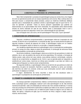 5. Didática
229
UNIDADE 4
A DIDÁTICA E O PROCESSO DE APRENDIZAGEM
Não é fácil compreender o processo de aprendizagem porque já construímos uma imagem
de como se aprende de acordo com as nossas experiências como alunos. Mas o esforço deve ser
feito para buscar a compreensão desse processo, porque as modernas tendências didáticas
apontam para a necessidade de o professor orientar a aprendizagem seja em qual nível for. É o
caso do aprender a aprender. Todos os alunos possuem capacidades que poderão ser
desenvolvidas se as oportunidades lhes forem oferecidas. As capacidades serão desenvolvidas
através do ensino realizado em sala de aula. Muitas vezes a preocupação maior é com o
conhecimento que deve ser adquirido e menor com a demonstração do que aprendeu.
Que concepção você, caro aluno, tem de aprendizagem? Para você, o que é aprender?
1. CONCEPÇÕES DE APRENDIZAGEM
Segundo a tendência comportamentalista, a aprendizagem refere-se à aquisição de uma
conduta, ao domínio de um procedimento, à conquista de algo, que se revela através de ações em
algumas ocasiões e através de palavras em outras. A aprendizagem implica em um trabalho
deliberado, convergente, tendo no reforço ou na punição, a resposta pretendida.
Já a tendência cognitivista refere-se à aprendizagem como a construção de coordenações,
primeiro no campo do corpo, depois no plano do pensamento. A construção de estruturas físicas
ou mentais possibilita a construção de conhecimento.
Na primeira tendência, a aprendizagem refere-se ao domínio do que pertence à ordem do
arbitrário, isto é, sem ela poderia não ocorrer de forma espontânea. Por exemplo, a formação de
hábitos sociais: cada cultura tem seus valores, suas práticas relativas à alimentação, vestuário,
modos de se cumprimentar ou despedir-se etc. Como o que se aprende pode ser esquecido ou
substituído por outras coisas, recorre-se ao reforço para consolidar o que deve ser retido e ao
castigo para enfraquecer ou mesmo anular comportamentos.
Na segunda tendência, a aprendizagem refere-se ao domínio do que pertence à ordem do
espontâneo, do geral, do necessário. Aprender a quantificar, classificar ou seriar, por exemplo,
são domínios da ordem do universal, ainda que suas construções ocorram sobre conteúdos
particulares no espaço ou no tempo.
A seguir, abordaremos de forma resumida a teoria de três estudiosos sobre a
aprendizagem na perspectiva da construção do conhecimento.
1.1. PIAGET E A AQUISIÇÃO DO CONHECIMENTO
As crianças aprendem comportamentos, hábitos e conhecimentos de diversas maneiras e,
tanto a psicologia quanto a pedagogia, explicam como esta aprendizagem se dá. São diversas
maneiras de aprender, cada uma destacada por teóricos das mais variadas tendências. A criança
inicia seu processo de conhecimento explorando os objetos que estão ao seu alcance, quando ela
atua sobre eles. É o que acontece com um bebê de quatro meses ao segurar com as mãos um
objeto: ele aplica o esquema de ação, que no momento se limita a segurar o objeto, puxá-lo,
movê-lo, levá-lo à boca.
 