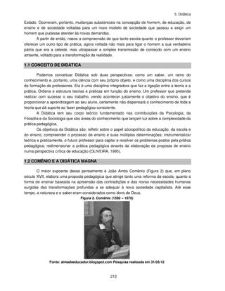 5. Didática
212
Estado. Ocorreram, portanto, mudanças substanciais na concepção de homem, de educação, de
ensino e de sociedade voltadas para um novo modelo de sociedade que passou a exigir um
homem que pudesse atender às novas demandas.
A partir de então, nasce a compreensão de que tanto escola quanto o professor deveriam
oferecer um outro tipo de prática, agora voltada não mais para ligar o homem a sua verdadeira
pátria que era a celeste, mas ultrapassar a simples transmissão de conteúdo com um ensino
atraente, voltado para a transformação da realidade.
1.1 CONCEITO DE DIDÁTICA
Podemos conceituar Didática sob duas perspectivas: como um saber, um ramo do
conhecimento e, portanto, uma ciência com seu próprio objeto, e como uma disciplina dos cursos
de formação de professores. Ela é uma disciplina integradora que faz a ligação entre a teoria e a
prática. Ordena e estrutura teorias e práticas em função do ensino. Um professor que pretende
realizar com sucesso o seu trabalho, vendo acontecer justamente o objetivo do ensino, que é
proporcionar a aprendizagem ao seu aluno, certamente não dispensará o conhecimento de toda a
teoria que dá suporte ao fazer pedagógico consciente.
A Didática tem seu corpo teórico fundamentado nas contribuições da Psicologia, da
Filosofia e da Sociologia que são áreas do conhecimento que lançam luz sobre a complexidade da
prática pedagógica.
Os objetivos da Didática são: refletir sobre o papel sóciopolítico da educação, da escola e
do ensino; compreender o processo de ensino e suas múltiplas determinações; instrumentalizar
teórica e praticamente, o futuro professor para captar e resolver os problemas postos pela prática
pedagógica; redimensionar a prática pedagógica através da elaboração da proposta de ensino
numa perspectiva crítica de educação (OLIVEIRA, 1995).
1.2 COMÊNIO E A DIDÁTICA MAGNA
O maior expoente desse pensamento é João Amós Comênio (Figura 2) que, em pleno
século XVII, elabora uma proposta pedagógica que atinge tanto uma reforma da escola, quanto a
forma de ensinar baseada na apreensão das contradições e das novas necessidades humanas
surgidas das transformações profundas a se adequar à nova sociedade capitalista. Até esse
tempo, a natureza e o saber eram considerados como dons de Deus.
Figura 2. Comênio (1592 – 1670)
Fonte: almadeeducador.blogspot.com Pesquisa realizada em 31/05/12
 