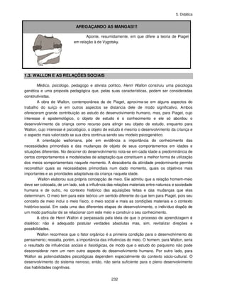 5. Didática
232
AREGAÇANDO AS MANGAS!!!
Aponte, resumidamente, em que difere a teoria de Piaget
em relação à de Vygotsky.
1.3. WALLON E AS RELAÇÕES SOCIAIS
Médico, psicólogo, pedagogo e ativista político, Henri Wallon construiu uma psicologia
genética e uma proposta pedagógica que, pelas suas características, podem ser consideradas
construtivistas.
A obra de Wallon, contemporânea da de Piaget, aproxima-se em alguns aspectos do
trabalho do suíço e em outros aspectos se distancia dele de modo significativo. Ambos
ofereceram grande contribuição ao estudo do desenvolvimento humano, mas, para Piaget, cujo
interesse é epistemológico, o objeto de estudo é o conhecimento e ele só abordou o
desenvolvimento da criança como recurso para atingir seu objeto de estudo, enquanto para
Wallon, cujo interesse é psicológico, o objeto de estudo é mesmo o desenvolvimento da criança e
o aspecto mais valorizado se sua obra continua sendo seu modelo psicogenético.
A orientação walloniana, põe em evidência a importância do conhecimento das
necessidades primordiais e das mudanças de objeto de seus comportamentos em idades e
situações diferentes. No decorrer do desenvolvimento nota-se em cada idade a predominância de
certos comportamentos e modalidades de adaptação que constituem a melhor forma de utilização
dos meios comportamentais naquele momento. A descoberta da atividade predominante permite
reconstituir quais as necessidades primordiais num dado momento, quais os objetivos mais
importantes e as prioridades adaptativas da criança naquela idade.
Wallon elaborou sua própria concepção de meio. Ele admitiu que a relação homem-meio
deve ser colocada, de um lado, sob a influência das relações materiais entre natureza e sociedade
humana e de outro, no contexto histórico das aquisições feitas e das mudanças que elas
determinam. O meio tem para este teórico um sentido diferente do que tem para Piaget, pois seu
conceito de meio inclui o meio físico, o meio social e mais as condições materiais e o contexto
histórico-social. Em cada uma das diferentes etapas do desenvolvimento, o indivíduo dispõe de
um modo particular de se relacionar com este meio e construir o seu conhecimento.
A obra de Henri Wallon é perpassada pela ideia de que o processo de aprendizagem é
dialético: não é adequado postular verdades absolutas mas, sim, revitalizar direções e
possibilidades.
Wallon reconhece que o fator orgânico é a primeira condição para o desenvolvimento do
pensamento; ressalta, porém, a importância das influências do meio. O homem, para Wallon, seria
o resultado de influências sociais e fisiológicas, de modo que o estudo do psiquismo não pode
desconsiderar nem um nem outro aspecto do desenvolvimento humano. Por outro lado, para
Wallon as potencialidades psicológicas dependem especialmente do contexto sócio-cultural. O
desenvolvimento do sistema nervoso, então, não seria suficiente para o pleno desenvolvimento
das habilidades cognitivas.
 