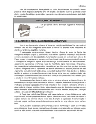 5. Didática
233
Uma das consequências desta postura é a crítica às concepções reducionistas: Wallon
propõe o estudo da pessoa completa, tanto em relação a seu caráter cognitivo quanto ao caráter
afetivo e motor. Para Wallon, a cognição é importante, mas não mais importante que a afetividade
ou a motricidade.
AREGAÇANDO AS MANGAS!!!
Em que pontos a teoria de Piaget, Vygotsky e Wallon são
unânimes?
1.4. GARDNER E A TEORIA DAS INTELIGÊNCIAS MÚLTIPLAS
Você já leu alguma coisa referente à Teoria das Inteligências Múltiplas? Se não, você vai
conhecer uma das mais instigantes teorias sobre o ensinar e o aprender numa perspectiva de
atender às tendências e aptidões humanas.
O pesquisador norte-americano Howard Gardner (Figura 4), autor da Teoria das
Inteligências Múltiplas (Figura 5), desenvolveu seus estudos a partir da constatação de que existe
um número desconhecido de capacidades humanas diferenciadas, em contraste com a teoria de
Piaget, que via todo pensamento humano como lutando pelo ideal do pensamento científico e com
a concepção de inteligência vigente, a qual se restringia à capacidade de dar respostas breves,
rapidamente, a problemas envolvendo o uso das habilidades lógico-matemáticas e linguísticas.
Sua concepção de inteligência se ampliou, na medida em que tinha uma visão pluralista da mente
e definiu inteligência como a capacidade de resolver problemas ou elaborar produtos que são
importantes num determinado ambiente ou comunidade cultural. Além disto, Gardner se dedicou
também a explorar as implicações educacionais da sua teoria com um trabalho voltado, não
somente para o desenvolvimento de currículo e da formação dos professores, mas, também, para
a criação de novas fórmulas de avaliação.
Sua pesquisa colheu dados de várias fontes: a primeira, referente ao desenvolvimento de
diferentes tipos de capacidades nas crianças normais; a segunda, referente à informação sobre o
modo pelo qual estas capacidades falham sob condição de dano cerebral; e a terceira, referente à
observação de crianças prodígios, idiotas sábios (aqueles que são deficientes mentais com um
talento altamente especializado em determinada área: música, memória, espaço etc.), crianças
autistas e crianças com dificuldade de aprendizagem.
A Teoria das Inteligências Múltiplas está concentrada nas origens biológicas de cada
capacidade de resolver problemas restritos apenas à espécie humana, sem deixar de vincular o
aspecto biológico ao estímulo cultural nessa área. Exemplo, a capacidade de comunicação é
universal e pode manifestar-se particularmente como escrita em uma cultura e como oral em
outra.
Assim, Gardner estabeleceu vários critérios para que manifestações sejam consideradas
como inteligência desde que as mesmas fossem levadas em consideração por todos os grupos
sociais e, além do mais, que áreas do cérebro fossem localizadas como responsáveis por elas.
 