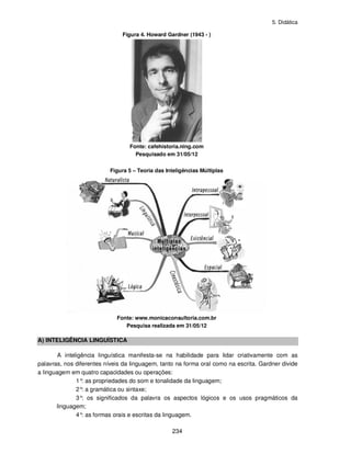 5. Didática
234
Figura 4. Howard Gardner (1943 - )
Fonte: cafehistoria.ning.com
Pesquisado em 31/05/12
Figura 5 – Teoria das Inteligências Múltiplas
Fonte: www.monicaconsultoria.com.br
Pesquisa realizada em 31/05/12
A) INTELIGÊNCIA LINGUÍSTICA
A inteligência linguística manifesta-se na habilidade para lidar criativamente com as
palavras, nos diferentes níveis da linguagem, tanto na forma oral como na escrita. Gardner divide
a linguagem em quatro capacidades ou operações:
1°: as propriedades do som e tonalidade da linguagem;
2°: a gramática ou sintaxe;
3°: os significados da palavra os aspectos lógicos e os usos pragmáticos da
linguagem;
4°: as formas orais e escritas da linguagem.
 