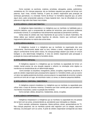 5. Didática
235
Como exemplo: os escritores, oradores, jornalistas, advogados, poetas, publicitários,
vendedores etc. Em crianças pequenas, isto se manifesta naquelas que gostam de brincar com
palavras, fazer rimas, inventar histórias. A parte do cérebro responsável pela produção de
sentenças gramaticais, é a chamada “Centro de Broca” no hemisfério esquerdo que, ao sofrer
algum dano, pode compreender palavras e frases bastante bem, mas ter dificuldade em juntar
palavras em algo além das frases mais simples.
B) INTELIGÊNCIA LÓGICO-MATEMATICA
A inteligência lógico-matemática é a inteligência que se manifesta na habilidade para o
raciocínio dedutivo, para a compreensão de cadeias de raciocínios, para solucionar problemas
envolvendo números. É a competência mais diretamente associada ao pensamento científico.
Certas áreas do cérebro são mais importantes do que outras no cálculo matemático. Há
idiotas sábios que realizam grandes façanhas de cálculos, mesmo que continuem sendo
tragicamente deficientes na maioria das outras áreas.
C) INTELIGÊNCIA MUSICAL
A inteligência musical é a inteligência que se manifesta na organização dos sons
criativamente, discriminando desde cedo os tons, timbres e temas, independente de ter que
adquirir conhecimento formal sobre música. As crianças-prodígio atestam que existe um vínculo
biológico a uma determinada inteligência. A área do cérebro responsável pela percepção e
produção da música está localizada no hemisfério direito.
D) INTELIGÊNCIA ESPACIAL
A Inteligência espacial é a inteligência que se manifesta na capacidade de formar um
modelo mental preciso de uma situação espacial e utilizá-lo na orientação entre objetos ou
transformar as características de um determinado espaço.
Como exemplo: os arquitetos, navegadores, pilotos, cirurgiões, engenheiros, escultores. A
parte do cérebro responsável pelo processamento espacial é o hemisfério direito, pois ao ocorrer
um dano nas regiões posteriores da direita, provoca prejuízo na capacidade de encontrar o próprio
caminho em torno de um lugar, de reconhecer rostos, ou cenas, ou observar pequenos detalhes.
E) INTELIGÊNCIA CORPORAL CINESTÉSICA
A inteligência corporal cinestésica é a inteligência que se manifesta na capacidade para
utilizar todo o corpo de diversas maneiras. Cinestesia quer dizer sentido pelo qual percebem os
movimentos musculares, o peso e a posição dos membros.
Como exemplo: atletas, dançarinos, malabaristas, atores, cirurgiões.
F) INTELIGÊNCIA INTERPESSOAL
Inteligência interpessoal é a inteligência que se manifesta na capacidade de uma pessoa
dar-se bem com as outras, compreendendo-as, percebendo suas motivações ou inibições.
Como exemplo: professores, terapeutas, líderes políticos, atores, apresentadores de TV.
Nas crianças pequenas, isto se manifesta quando elas negociam com os colegas, assumem
liderança, se preocupam com os outros. A parte do cérebro responsável corresponde aos lobos
 
