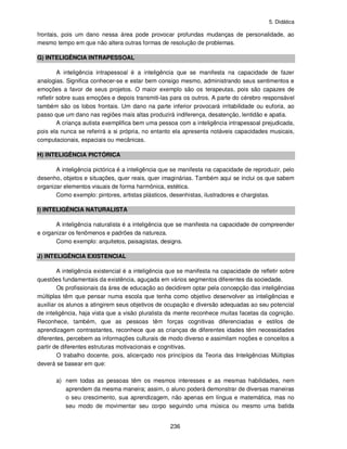 5. Didática
236
frontais, pois um dano nessa área pode provocar profundas mudanças de personalidade, ao
mesmo tempo em que não altera outras formas de resolução de problemas.
G) INTELIGÊNCIA INTRAPESSOAL
A inteligência intrapessoal é a inteligência que se manifesta na capacidade de fazer
analogias. Significa conhecer-se e estar bem consigo mesmo, administrando seus sentimentos e
emoções a favor de seus projetos. O maior exemplo são os terapeutas, pois são capazes de
refletir sobre suas emoções e depois transmiti-las para os outros. A parte do cérebro responsável
também são os lobos frontais. Um dano na parte inferior provocará irritabilidade ou euforia, ao
passo que um dano nas regiões mais altas produzirá indiferença, desatenção, lentidão e apatia.
A criança autista exemplifica bem uma pessoa com a inteligência intrapessoal prejudicada,
pois ela nunca se referirá a si própria, no entanto ela apresenta notáveis capacidades musicais,
computacionais, espaciais ou mecânicas.
H) INTELIGÊNCIA PICTÓRICA
A inteligência pictórica é a inteligência que se manifesta na capacidade de reproduzir, pelo
desenho, objetos e situações, quer reais, quer imaginárias. Também aqui se inclui os que sabem
organizar elementos visuais de forma harmônica, estética.
Como exemplo: pintores, artistas plásticos, desenhistas, ilustradores e chargistas.
I) INTELIGÊNCIA NATURALISTA
A inteligência naturalista é a inteligência que se manifesta na capacidade de compreender
e organizar os fenômenos e padrões da natureza.
Como exemplo: arquitetos, paisagistas, designs.
J) INTELIGÊNCIA EXISTENCIAL
A inteligência existencial é a inteligência que se manifesta na capacidade de refletir sobre
questões fundamentais da existência, aguçada em vários segmentos diferentes da sociedade.
Os profissionais da área de educação ao decidirem optar pela concepção das inteligências
múltiplas têm que pensar numa escola que tenha como objetivo desenvolver as inteligências e
auxiliar os alunos a atingirem seus objetivos de ocupação e diversão adequadas ao seu potencial
de inteligência, haja vista que a visão pluralista da mente reconhece muitas facetas da cognição.
Reconhece, também, que as pessoas têm forças cognitivas diferenciadas e estilos de
aprendizagem contrastantes, reconhece que as crianças de diferentes idades têm necessidades
diferentes, percebem as informações culturais de modo diverso e assimilam noções e conceitos a
partir de diferentes estruturas motivacionais e cognitivas.
O trabalho docente, pois, alicerçado nos princípios da Teoria das Inteligências Múltiplas
deverá se basear em que:
a) nem todas as pessoas têm os mesmos interesses e as mesmas habilidades, nem
aprendem da mesma maneira; assim, o aluno poderá demonstrar de diversas maneiras
o seu crescimento, sua aprendizagem, não apenas em língua e matemática, mas no
seu modo de movimentar seu corpo seguindo uma música ou mesmo uma batida
 