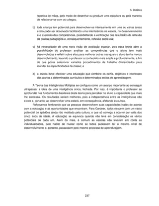 5. Didática
237
repetida de mãos, pelo modo de desenhar ou produzir uma escultura ou pela maneira
de relacionar-se com os colegas;
b) toda criança tem potencial para desenvolver-se intensamente em uma ou várias áreas
e isto pode ser observado facilitando uma interferência na escola, no desenvolvimento
e o exercício das competências, possibilitando a verificação dos resultados da reflexão
da prática pedagógica e, consequentemente, reflexão sobre ela;
c) há necessidade de uma nova visão de avaliação escolar, pois essa teoria abre a
possibilidade do professor analisar as competências que o aluno tem mais
desenvolvidas e refletir sobre elas para melhorar outras nas quais o aluno tenha menos
desenvolvimento, levando o professor a conhecê-lo mais ampla e profundamente, a fim
de que possa selecionar variados procedimentos de trabalho diferenciados para
atender às especificidades da classe; e
d) a escola deve oferecer uma educação que combine os perfis, objetivos e interesses
dos alunos a determinados currículos e determinados estilos de aprendizagem.
A Teoria das Inteligências Múltiplas se configura como um avanço importante ao conseguir
ultrapassar a ideia de uma inteligência única, fechada. Por isso, é importante o professor se
aprofundar nos fundamentos basilares desta teoria para perceber no aluno a capacidade que mais
lhe sobressai. Os resultados seriam melhores, pois a independência entre as inteligências não
existe e, portanto, ao desenvolver uma estará, em consequência, afetando as outras.
Reforçamos lembrando que as pessoas desenvolvem suas capacidades inatas de acordo
com a educação e as oportunidades que encontram. Para Gardner, todos nascem com um vasto
potencial de aptidões ainda não moldado pela cultura, o que só começa a ocorrer por volta dos
cinco anos de idade. A educação se equivoca quando não leva em consideração os vários
potenciais de cada um. Além do mais, é comum as escolas não levarem em conta as
individualidades, pelo hábito de nivelar como se todos pudessem ter o mesmo nível de
desenvolvimento e, portanto, passassem pelo mesmo processo de aprendizagem.
 