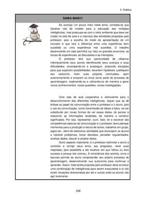 5. Didática
238
SAIBA MAIS!!!
Ao avançar um pouco mais neste tema, constata-se que
Gardner não dá modelo para a educação das múltiplas
inteligências, mas preocupa-se com o meio ambiente que deve ser
criado na sala de aula e a natureza das atividades propostas pelo
professor, pois a escolha do modo de apresentação de um
conceito é que fará a diferença entre uma experiência bem
sucedida ou uma experiência mal sucedida. O trabalho
desenvolvido em sala permitirá (ou não) os grandes encontros, as
trocas de experiências, as discussões e as interações.
O professor terá sua oportunidade de observar
individualmente seus alunos identificando seus avanços e suas
dificuldades, encorajando-os a prosseguir, propondo situações
para que explorem possibilidades, levantem hipóteses, justifiquem
seu raciocínio, tirem suas próprias conclusões, ajam
autonomamente e encarem os erros como parte do processo de
aprendizagem, explorando-os e utilizando-os de maneira a gerar
novos conhecimentos, novas questões, novas investigações.
Uma sala de aula cooperativa e estimulante para o
desenvolvimento das diferentes inteligências, requer que se dê
ênfase ao papel da comunicação entre o professor e o aluno, pois
o uso da comunicação, como transmissão de ideias e fatos, vai ser
substituído por novas formas de ver essas ideias, de pensar e
relacionar as informações recebidas, de maneira a construir
significados. Por isso, representar, ouvir, falar, ler e escrever são
competências básicas de comunicação e o professor deve planejar
momentos para a produção e leitura de textos, trabalhos em grupo,
jogos etc., além de selecionar atividades que encorajem os alunos
a resolver problemas, tomar decisões, perceber regularidades,
analisar dados, discutir e ampliar ideias.
Outro aspecto importante, é o professor estimular o aluno a
controlar e corrigir seus erros, seu progresso, rever suas
respostas, pois possibilita a ele localizar em que falhou ou teve
sucesso e porque isto ocorreu. A consciência dos acertos, erros e
lacunas permite ao aluno compreender seu próprio processo de
aprendizagem, desenvolvendo sua autonomia para continuar a
aprender. Assim, toda tarefa proposta pelo professor deve envolver
uma combinação de inteligências para serem executadas e aí vão
existir situações direcionadas por ele e outras onde os alunos irão
agir livremente.
 