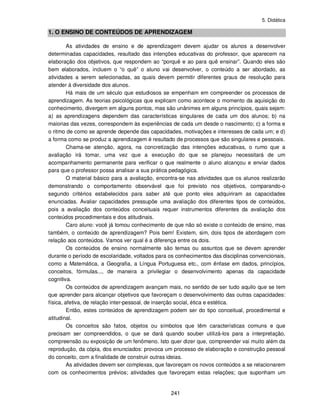 5. Didática
241
1. O ENSINO DE CONTEÚDOS DE APRENDIZAGEM
As atividades de ensino e de aprendizagem devem ajudar os alunos a desenvolver
determinadas capacidades, resultado das intenções educativas do professor, que aparecem na
elaboração dos objetivos, que respondem ao “porquê e ao para quê ensinar”. Quando eles são
bem elaborados, incluem o “o quê” o aluno vai desenvolver, o conteúdo a ser abordado, as
atividades a serem selecionadas, as quais devem permitir diferentes graus de resolução para
atender à diversidade dos alunos.
Há mais de um século que estudiosos se empenham em compreender os processos de
aprendizagem. As teorias psicológicas que explicam como acontece o momento da aquisição do
conhecimento, divergem em alguns pontos, mas são unânimes em alguns princípios, quais sejam:
a) as aprendizagens dependem das características singulares de cada um dos alunos; b) na
maiorias das vezes, correspondem às experiências de cada um desde o nascimento; c) a forma e
o ritmo de como se aprende depende das capacidades, motivações e interesses de cada um; e d)
a forma como se produz a aprendizagem é resultado de processos que são singulares e pessoais.
Chama-se atenção, agora, na concretização das intenções educativas, o rumo que a
avaliação irá tomar, uma vez que a execução do que se planejou necessitará de um
acompanhamento permanente para verificar o que realmente o aluno alcançou e enviar dados
para que o professor possa analisar a sua prática pedagógica.
O material básico para a avaliação, encontra-se nas atividades que os alunos realizarão
demonstrando o comportamento observável que foi previsto nos objetivos, comparando-o
segundo critérios estabelecidos para saber até que ponto eles adquiriram as capacidades
enunciadas. Avaliar capacidades pressupõe uma avaliação dos diferentes tipos de conteúdos,
pois a avaliação dos conteúdos conceituais requer instrumentos diferentes da avaliação dos
conteúdos procedimentais e dos atitudinais.
Caro aluno: você já tomou conhecimento de que não só existe o conteúdo de ensino, mas
também, o conteúdo de aprendizagem? Pois bem! Existem, sim, dois tipos de abordagem com
relação aos conteúdos. Vamos ver qual é a diferença entre os dois.
Os conteúdos de ensino normalmente são temas ou assuntos que se devem aprender
durante o período de escolaridade, voltados para os conhecimentos das disciplinas convencionais,
como a Matemática, a Geografia, a Língua Portuguesa etc., com ênfase em dados, princípios,
conceitos, fórmulas..., de maneira a privilegiar o desenvolvimento apenas da capacidade
cognitiva.
Os conteúdos de aprendizagem avançam mais, no sentido de ser tudo aquilo que se tem
que aprender para alcançar objetivos que favoreçam o desenvolvimento das outras capacidades:
física, afetiva, de relação inter-pessoal, de inserção social, ética e estética.
Então, estes conteúdos de aprendizagem podem ser do tipo conceitual, procedimental e
atitudinal.
Os conceitos são fatos, objetos ou símbolos que têm características comuns e que
precisam ser compreendidos, o que se dará quando souber utilizá-los para a interpretação,
compreensão ou exposição de um fenômeno. Isto quer dizer que, compreender vai muito além da
reprodução, da cópia, dos enunciados: provoca um processo de elaboração e construção pessoal
do conceito, com a finalidade de construir outras ideias.
As atividades devem ser complexas, que favoreçam os novos conteúdos a se relacionarem
com os conhecimentos prévios; atividades que favoreçam estas relações; que suponham um
 