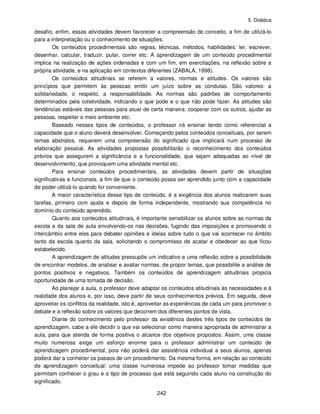 5. Didática
242
desafio, enfim, essas atividades devem favorecer a compreensão do conceito, a fim de utilizá-lo
para a interpretação ou o conhecimento de situações.
Os conteúdos procedimentais são regras, técnicas, métodos, habilidades: ler, escrever,
desenhar, calcular, traduzir, pular, correr etc. A aprendizagem de um conteúdo procedimental
implica na realização de ações ordenadas e com um fim, em exercitações, na reflexão sobre a
própria atividade, e na aplicação em contextos diferentes (ZABALA, 1998).
Os conteúdos atitudinais se referem a valores, normas e atitudes. Os valores são
princípios que permitem às pessoas emitir um juízo sobre as condutas. São valores: a
solidariedade, o respeito, a responsabilidade. As normas são padrões de comportamento
determinados pela coletividade, indicando o que pode e o que não pode fazer. As atitudes são
tendências estáveis das pessoas para atuar de certa maneira: cooperar com os outros, ajudar as
pessoas, respeitar o meio ambiente etc.
Baseado nesses tipos de conteúdos, o professor irá ensinar tendo como referencial a
capacidade que o aluno deverá desenvolver. Começando pelos conteúdos conceituais, por serem
temas abstratos, requerem uma compreensão do significado que implicará num processo de
elaboração pessoal. As atividades propostas possibilitarão o reconhecimento dos conteúdos
prévios que assegurem a significância e a funcionalidade, que sejam adequadas ao nível de
desenvolvimento, que provoquem uma atividade mental etc.
Para ensinar conteúdos procedimentais, as atividades devem partir de situações
significativas e funcionais, a fim de que o conteúdo possa ser aprendido junto com a capacidade
de poder utilizá-lo quando for conveniente.
A maior característica desse tipo de conteúdo, é a exigência dos alunos realizarem suas
tarefas, primeiro com ajuda e depois de forma independente, mostrando sua competência no
domínio do conteúdo aprendido.
Quanto aos conteúdos atitudinais, é importante sensibilizar os alunos sobre as normas da
escola e da sala de aula envolvendo-os nas decisões, fugindo das imposições e promovendo o
intercâmbio entre eles para debater opiniões e ideias sobre tudo o que vai acontecer no âmbito
tanto da escola quanto da sala, solicitando o compromisso de acatar e obedecer ao que ficou
estabelecido.
A aprendizagem de atitudes pressupõe um indicativo e uma reflexão sobre a possibilidade
de encontrar modelos, de analisar e avaliar normas, de propor temas, que possibilite a análise de
pontos positivos e negativos. Também os conteúdos de aprendizagem atitudinais propicia
oportunidade de uma tomada de decisão.
Ao planejar a aula, o professor deve adaptar os conteúdos atitudinais às necessidades e à
realidade dos alunos e, por isso, deve partir de seus conhecimentos prévios. Em seguida, deve
aproveitar os conflitos da realidade, isto é, aproveitar as experiências de cada um para promover o
debate e a reflexão sobre os valores que decorrem dos diferentes pontos de vista.
Diante do conhecimento pelo professor da existência destes três tipos de conteúdos de
aprendizagem, cabe a ele decidir o que vai selecionar como maneira apropriada de administrar a
aula, para que atenda de forma positiva o alcance dos objetivos propostos. Assim, uma classe
muito numerosa exige um esforço enorme para o professor administrar um conteúdo de
aprendizagem procedimental, pois não poderá dar assistência individual a seus alunos, apenas
poderá dar a conhecer os passos de um procedimento. Da mesma forma, em relação ao conteúdo
de aprendizagem conceitual: uma classe numerosa impede ao professor tomar medidas que
permitam conhecer o grau e o tipo de processo que está seguindo cada aluno na construção do
significado.
 