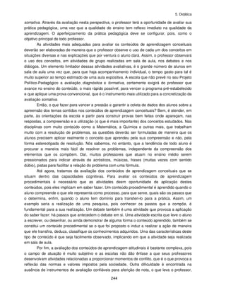 5. Didática
244
somativa. Através da avaliação nesta perspectiva, o professor terá a oportunidade de avaliar sua
prática pedagógica, uma vez que a qualidade do ensino tem reflexo imediato na qualidade da
aprendizagem. O aperfeiçoamento da prática pedagógica deve se configurar, pois, como o
objetivo principal de todo professor.
As atividades mais adequadas para avaliar os conteúdos de aprendizagem conceituais
deverão ser elaboradas de maneira que o professor observe o uso de cada um dos conceitos em
situações diversas e nas explicações que por ventura o aluno dará. Assim, o professor observará
o uso dos conceitos, em atividades de grupo realizadas em sala de aula, nos debates e nos
diálogos. Um elemento limitador dessas atividades avaliativas, é o grande número de alunos em
sala de aula uma vez que, para que haja acompanhamento individual, o tempo gasto para tal é
muito superior ao tempo estimado de uma aula expositiva. A escola que não prevê no seu Projeto
Político-Pedagógico a avaliação diagnóstica e formativa, certamente exigirá do professor que
avance no ensino do conteúdo, o mais rápido possível, para vencer o programa pré-estabelecido
e que aplique uma prova convencional, que é o instrumento mais utilizado para a concretização da
avaliação somativa.
Então, o que fazer para vencer a pressão e garantir a coleta de dados dos alunos sobre a
apreensão dos temas contidos nos conteúdos de aprendizagem conceituais? Bem, é atender, em
parte, às orientações da escola e partir para construir provas bem feitas onde apareçam, nas
respostas, a compreensão e a utilização (o que é mais importante) dos conceitos estudados. Nas
disciplinas com muito conteúdo como a Matemática, a Química e outras mais, que trabalham
muito com a resolução de problemas, as questões deverão ser formuladas de maneira que os
alunos precisem aplicar realmente o conceito que aprendeu pela sua compreensão e não, pela
forma estereotipada de resolução. Nós sabemos, no entanto, que a tendência de todo aluno é
procurar a maneira mais fácil de resolver os problemas, independente da compreensão dos
elementos que os compõem. Daí, muitos professores que atuam no ensino médio serem
pressionados para indicar através de acrósticos, músicas, frases (muitas vezes com sentido
dúbio), pistas para facilitar a relação do problema com uma fórmula.
Até agora, tratamos da avaliação dos conteúdos de aprendizagem conceituais que se
situam dentro das capacidades cognitivas. Para avaliar os conteúdos de aprendizagem
procedimentais é necessário que as atividades deem oportunidade de aplicação destes
conteúdos, pois eles implicam em saber fazer. Um conteúdo procedimental é aprendido quando o
aluno compreende o que ele representa como processo, para que serve, quais são os passos que
o determina, enfim, quando o aluno tem domínio para transferi-lo para a prática. Assim, um
exemplo seria a realização de uma pesquisa, pois conhecer os passos que a compõe, é
fundamental para a sua realização. Um debate também é uma atividade que provoca a aplicação
do saber fazer: há passos que antecedem o debate em si. Uma atividade escrita que leve o aluno
a escrever, ou desenhar, ou ainda demonstrar de alguma forma o conteúdo aprendido, também se
constitui um conteúdo procedimental se o que foi proposto o induz a realizar a ação de maneira
que ele transfira, deduza, classifique os conhecimentos adquiridos. Uma das características deste
tipo de conteúdo é que seja facilmente observado, implicando em que a atividade seja realizada
em sala de aula.
Por fim, a avaliação dos conteúdos de aprendizagem atitudinais é bastante complexa, pois
o campo de atuação é muito subjetivo e as escolas não dão ênfase a que seus professores
desenvolvam atividades relacionadas a proporcionar momentos de conflito, que é o que provoca a
reflexão das normas e valores impostos pela sociedade. Outra dificuldade é encontrada na
ausência de instrumentos de avaliação confiáveis para aferição de nota, o que leva o professor,
 