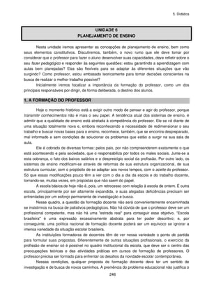 5. Didática
246
UNIDADE 6
PLANEJAMENTO DE ENSINO
Nesta unidade iremos apresentar as concepções de planejamento de ensino, bem como
seus elementos constitutivos. Discutiremos, também, o novo rumo que ele deve tomar por
considerar que o professor para fazer o aluno desenvolver suas capacidades, deve refletir sobre o
seu fazer pedagógico e responder às seguintes questões: estou garantindo a aprendizagem com
aulas bem planejadas? Elas são flexíveis para se adaptar às diferentes situações que vão
surgindo? Como professor, estou embasado teoricamente para tomar decisões conscientes na
busca de realizar o melhor trabalho possível?
Inicialmente iremos focalizar a importância da formação do professor, como um dos
principais responsáveis por dirigir, de forma deliberada, o destino dos alunos.
1. A FORMAÇÃO DO PROFESSOR
Hoje o momento histórico está a exigir outro modo de pensar e agir do professor, porque
transmitir conhecimentos não é mais o seu papel. A tendência atual dos sistemas de ensino, é
admitir que a qualidade de ensino está atrelada à competência do professor. Ele se vê diante de
uma situação totalmente nova e, embora reconhecendo a necessidade de redimensionar o seu
trabalho e buscar novas bases para o ensino, reconhece, também, que se encontra despreparado,
mal informado e sem condições de solucionar os problemas que estão a surgir na sua sala de
aula.
Ele é cobrado de diversas formas: pelos pais, por não compreenderem exatamente o que
está acontecendo e pela sociedade, que o responsabiliza por todos os males sociais. Junte-se a
esta cobrança, o fato dos baixos salários e o desprestígio social da profissão. Por outro lado, os
sistemas de ensino modificam-se através de reformas de sua estrutura organizacional, de sua
estrutura curricular, com o propósito de se adaptar aos novos tempos, com o aceite do professor.
Só que essas modificações pouco têm a ver com o dia a dia da escola e do trabalho docente,
tornando-se, muitas vezes, em propostas que não saem do papel.
A escola básica de hoje não é, pois, um retrocesso com relação à escola de ontem. É outra
escola, principalmente por ser altamente expandida, e suas alegadas deficiências precisam ser
enfrentadas por um esforço permanente de investigação e busca.
Nesse quadro, a questão da formação docente não será convenientemente encaminhada
se insistirmos na busca de paliativos pedagógicos. Não há dúvida de que o professor deve ser um
profissional competente, mas não há uma "estrada real" para conseguir esse objetivo. "Escola
brasileira" é uma expressão excessivamente abstrata para ter poder descritivo; e, por
conseguinte, uma política nacional de formação docente poderá ser um equívoco se ignorar a
imensa variedade da situação escolar brasileira.
As instituições formadoras de docentes têm de ver nessa variedade o ponto de partida
para formular suas propostas. Diferentemente de outras situações profissionais, o exercício da
profissão de ensinar só é possível no quadro institucional da escola, que deve ser o centro das
preocupações teóricas e das atividades práticas em cursos de formação de professores. O
professor precisa ser formado para enfrentar os desafios da novidade escolar contemporânea.
Nessas condições, qualquer proposta de formação docente deve ter um sentido de
investigação e de busca de novos caminhos. A premência do problema educacional não justifica o
 