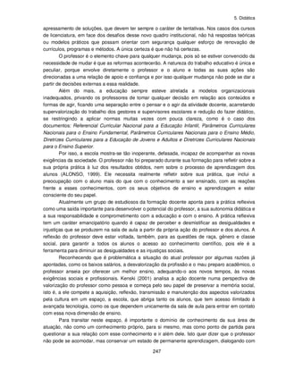5. Didática
247
apressamento de soluções, que devem ter sempre o caráter de tentativas. Nos casos dos cursos
de licenciatura, em face dos desafios desse novo quadro institucional, não há respostas teóricas
ou modelos práticos que possam orientar com segurança qualquer esforço de renovação de
currículos, programas e métodos. A única certeza é que não há certezas.
O professor é o elemento chave para qualquer mudança, pois só se estiver convencido da
necessidade de mudar é que as reformas acontecerão. A natureza do trabalho educativo é única e
peculiar, porque envolve diretamente o professor e o aluno e todas as suas ações são
direcionadas a uma relação de apoio e confiança e por isso qualquer mudança não pode se dar a
partir de decisões externas a essa realidade.
Além do mais, a educação sempre esteve atrelada a modelos organizacionais
inadequados, privando os professores de tomar qualquer decisão em relação aos conteúdos e
formas de agir, ficando uma separação entre o pensar e o agir da atividade docente, acarretando
supervalorização do trabalho dos gestores e supervisores escolares e redução do fazer didático,
se restringindo a aplicar normas muitas vezes com pouca clareza, como é o caso dos
documentos: Referencial Curricular Nacional para a Educação Infantil, Parâmetros Curriculares
Nacionais para o Ensino Fundamental, Parâmetros Curriculares Nacionais para o Ensino Médio,
Diretrizes Curriculares para a Educação de Jovens e Adultos e Diretrizes Curriculares Nacionais
para o Ensino Superior.
Por isso, a escola mostra-se tão inoperante, defasada, incapaz de acompanhar as novas
exigências da sociedade. O professor não foi preparado durante sua formação para refletir sobre a
sua própria prática à luz dos resultados obtidos, nem sobre o processo de aprendizagem dos
alunos (ALONSO, 1999). Ele necessita realmente refletir sobre sua prática, que inclui a
preocupação com o aluno mais do que com o conhecimento a ser ensinado, com as reações
frente a esses conhecimentos, com os seus objetivos de ensino e aprendizagem e estar
consciente do seu papel.
Atualmente um grupo de estudiosos da formação docente aponta para a prática reflexiva
como uma saída importante para desenvolver o potencial do professor, a sua autonomia didática e
a sua responsabilidade e comprometimento com a educação e com o ensino. A prática reflexiva
tem um caráter emancipatório quando é capaz de perceber e desmistificar as desigualdades e
injustiças que se produzem na sala de aula a partir da própria ação do professor e dos alunos. A
reflexão do professor deve estar voltada, também, para as questões de raça, gênero e classe
social, para garantir a todos os alunos o acesso ao conhecimento científico, pois ele é a
ferramenta para diminuir as desigualdades e as injustiças sociais.
Reconhecendo que é problemática a situação do atual professor por algumas razões já
apontadas, como os baixos salários, a desvalorização da profissão e o mau preparo acadêmico, o
professor anseia por oferecer um melhor ensino, adequando-o aos novos tempos, às novas
exigências sociais e profissionais. Kenski (2001) analisa a ação docente numa perspectiva de
valorização do professor como pessoa e começa pelo seu papel de preservar a memória social,
isto é, a ele compete a aquisição, reflexão, transmissão e manutenção dos aspectos valorizados
pela cultura em um espaço, a escola, que abriga tanto os alunos, que tem acesso ilimitado à
avançada tecnologia, como os que dependem unicamente da sala de aula para entrar em contato
com essa nova dimensão de ensino.
Para transitar neste espaço, é importante o domínio de conhecimento da sua área de
atuação, não como um conhecimento próprio, para si mesmo, mas como ponto de partida para
questionar a sua relação com esse conhecimento e ir além dele. Isto quer dizer que o professor
não pode se acomodar, mas conservar um estado de permanente aprendizagem, dialogando com
 