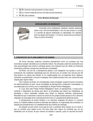 5. Didática
249
• 82,5% lecionam exclusivamente na área urbana
• 35 é o número médio de alunos nas salas de aula brasileiras
• 81,6% são mulheres
Fonte: Ministério da Educação
AREGAÇANDO AS MANGAS!!!
Entreviste cinco professores (mediante escolha aleatória)
sobre o seu nível de escolaridade, o ano em que concluiu o curso
e o período de alguma atualização ou capacitação. Em seguida,
olhe nos dados dos Quadros 1 e 2 acima, aonde eles se encaixam.
Faça um breve comentário.
2. CONCEPÇÃO DE PLANEJAMENTO DE ENSINO
De forma resumida, podemos conceituar planejamento como um processo que visa
racionalizar qualquer atividade que se pretenda realizar. Na educação, podemos acrescentar que
esta racionalização está restrita à atividade escolar sem esquecer que ela reflete as influências
econômicas, políticas e sociais que caracterizam a sociedade.
No Brasil, nos ano 60, o planejamento passou a ser obrigatório nas escolas e como os
professores não receberam capacitação para tal, estruturou-se um quadro com colunas que até
hoje perdura na maioria das escolas. É um modelo-padrão com os seguintes itens: objetivos,
conteúdos, procedimentos, recursos e avaliação. Este modelo buscava criar uma camisa de força
imposta pelo regime militar.
Com o passar do tempo, em contraposição a esta concepção, surgiram durante o processo
de redemocratização do país, novas concepções de planejamento, ampliando a participação na
sua elaboração que culminou com a implantação do Projeto Político-Pedagógico.
E o que seria este Projeto Político-Pedagógico? Seria um planejamento, a longo prazo,
contendo o diagnóstico da escola para definir as prioridades que devem ser trabalhadas, as
atividades a serem realizadas voltadas para atingir os objetivos definidos coletivamente.
Ressaltamos que é importante a escola ser autora do seu próprio projeto porque é ele o elemento
integrador da articulação entre o planejamento de ensino e o planejamento global da escola.
O planejamento de ensino também é um elemento integrador da escola e o contexto
social, e o trabalho didático consiste na definição dos objetivos, na organização dos conteúdos, na
seleção dos procedimentos e no estabelecimento dos critérios de avaliação.
Ao preparar-se para entrar numa sala de aula, o professor deve sempre ter em mente o
que irá ministrar para aquela turma. Ele deve estar bem seguro do conteúdo que vai ser
trabalhado com os alunos, de que maneira vai abordar o assunto, quais os recursos de ensino
 