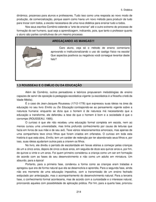 5. Didática
214
dinâmico, prazeroso para alunos e professores. Tudo isso como uma resposta ao novo modo de
produção, de comercialização, porque assim como havia um novo método para produzir de tudo
para trocar com todos, a escola necessitava de uma nova didática para ensinar tudo a todos.
Nos seus escritos Comênio estende a “arte de ensinar” até o outro extremo do processo de
formação do ser humano, qual seja a aprendizagem, indicando, pois, que tanto o professor quanto
o aluno são partes constitutivas de um mesmo processo.
AREGAÇANDO AS MANGAS!!!
Caro aluno, veja só o método de ensino comeniano
aprovando e institucionalizando o uso do castigo físico na escola!
Que aspectos positivos ou negativos você consegue levantar deste
fato?
1.3 ROUSSEAU E O EMÍLIO OU DA EDUCAÇÃO
Além de Comênio, outros pensadores e teóricos propuseram metodologias de ensino
capazes de servir de oposição à pedagogia escolástica vigente (a escolástica é a filosofia cristã da
Idade Média).
É o caso de Jean-Jacques Rousseau (1712-1778) que expressou suas ideias na área da
educação no seu livro Emílio ou Da Educação contrapondo-se ao pensamento vigente sobre a
natureza humana: enquanto se dizia que o homem é de natureza má necessitando que a
educação a transforme, ele defendeu a tese de que o homem é bom e a sociedade é que o
corrompe (ROUSSEAU, 1995).
O curioso é que ele não recebeu uma educação formal completa em escola, nem ao
menos cursou uma universidade, mas tinha profundo conhecimento por causa de leituras que
fazia em livros de sua mãe e de seu avô. Teve vários relacionamentos amorosos, mas apenas de
uma companheira teve cinco filhos que foram criados em orfanatos. O curioso em toda esta
história é que esta obra, Emílio, tem um caráter de redenção por ter abandonado seus filhos e, por
isso, suas ideias ajudariam outros pais a criarem os filhos.
No livro, ele dividiu o período de escolaridade em faixas etárias a começar pelas crianças
de um a cinco anos, depois de cinco a doze anos, em seguida de doze aos quinze anos e, por fim,
de quinze a vinte e um anos. Foi quem primeiro considerou a criança como um ser em formação
de acordo com as fases do seu desenvolvimento e não como um adulto em miniatura. Um
absurdo, para a época!
Portanto, para a primeira fase, condenou a forma como as crianças eram tratadas e
apregoou que era de forma natural que ela se desenvolvia e aprendia. Para a segunda fase, ainda
não era momento de uma educação impositiva, com a transmissão de um ensino fechado
estipulado por antecipação, mas o acompanhamento do desenvolvimento natural. Para a terceira
fase, o conhecimento formal aconteceria, mas de acordo com a curiosidade e o interesse natural,
priorizando aqueles com possibilidade de aplicação prática. Por fim, para a quarta fase, priorizou
 