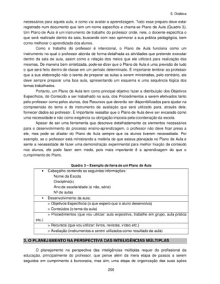 5. Didática
250
necessários para aquela aula, e como vai avaliar a aprendizagem. Todo esse preparo deve estar
registrado num documento que tem um nome específico e chama-se Plano de Aula (Quadro 3).
Um Plano de Aula é um instrumento de trabalho do professor onde, nele, o docente especifica o
que será realizado dentro da sala, buscando com isso aprimorar a sua prática pedagógica, bem
como melhorar o aprendizado dos alunos.
Como o trabalho do professor é intencional, o Plano de Aula funciona como um
instrumento no qual o professor aborda de forma detalhada as atividades que pretende executar
dentro da sala de aula, assim como a relação dos meios que ele utilizará para realização das
mesmas. De maneira bem sintetizada, pode-se dizer que o Plano de Aula é uma previsão de tudo
o que será feito dentro de classe em um período determinado. É importante lembrar ao professor
que a sua elaboração não o isenta de preparar as aulas a serem ministradas, pelo contrário, ele
deve sempre preparar uma boa aula, apresentando um esquema e uma sequência lógica dos
temas trabalhados.
Portanto, um Plano de Aula tem como principal objetivo fazer a distribuição dos Objetivos
Específicos, do Conteúdo a ser trabalhado na aula, dos Procedimentos a serem efetivados tanto
pelo professor como pelos alunos, dos Recursos que deverão ser disponibilizados para ajudar na
compreensão do tema e do instrumento de avaliação que será utilizado para, através dele,
fornecer dados ao professor. É importante ressaltar que o Plano de Aula deve ser encarado como
uma necessidade e não como exigência ou obrigação imposta pela coordenação da escola.
Apesar de ser uma ferramenta que descreve detalhadamente os elementos necessários
para o desenvolvimento do processo ensino-aprendizagem, o professor não deve ficar preso a
ele, mas pode se afastar do Plano de Aula sempre que os alunos tiverem necessidade. Por
exemplo, se o professor está ministrando a matéria de que estava planejada no Plano de Aula e
sente a necessidade de fazer uma demonstração experimental para melhor fixação de conteúdo
nos alunos, ele pode fazer sem medo, pois mais importante é a aprendizagem do que o
cumprimento do Plano.
Quadro 3 – Exemplo de itens de um Plano de Aula
• Cabeçalho contendo as seguintes informações:
Nome da Escola
Disciplina(s)
Ano de escolaridade (e não, série)
Nº de aulas
• Desenvolvimento da aula:
> Objetivos Específicos (o que espero que o aluno desenvolva)
> Conteúdos (o tema da aula)
> Procedimentos (que vou utilizar: aula expositiva, trabalho em grupo, aula prática
etc.)
> Recursos (que vou utilizar: livros, revistas, vídeo etc.)
> Avaliação (instrumentos a serem utilizados como resultado da aula)
3. O PLANEJAMENTO NA PERSPECTIVA DAS INTELIGÊNCIAS MÚLTIPLAS
O planejamento na perspectiva das inteligências múltiplas requer do profissional da
educação, principalmente do professor, que pense além da mera etapa de passos a serem
seguidos em cumprimento à burocracia, mas sim, uma etapa de organização das suas ações
 