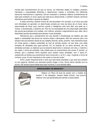 5. Didática
251
movida pelo reconhecimento de que os alunos, em diferentes idades ou estágios, possuem
interesses e necessidades diferentes e desenvolvem noções e conteúdos com diferentes
estruturas motivacionais e cognitivas. Daí ser necessário o professor elaborar procedimentos de
ação para fortalecer no aluno aquilo que está pouco desenvolvido, e também localizar caminhos
alternativos para facilitar o alcance do objetivo.
A estes caminhos, Gardner chama de rota secundária. Por exemplo: a um aluno que está
com dificuldade em aprender um determinado conceito por meio da leitura de um texto, dá-se
oportunidade de trilhar outro caminho usando a inteligência mais forte dele, que pode ser a
música, a dramatização, o desenho etc. Para tal, há necessidade de uma observação sistemática
dos alunos para planejar com cuidado, com critérios, evitando o espontaneísmo que, aliás, não é
descartado quando aproveitado para planejar novas atividades.
Reforçamos que o planejamento tem que atender à flexibilização do trabalho que está
ligado a necessidade dos alunos de maneira ampla e abrangente, além de concorrer para uma
atitude crítica do professor diante do seu trabalho docente, sendo, portanto, mais importante traçar
em linhas gerais o objetivo pretendido ao final do período escolar, do que fazer uma alista
completa de atividades para igual período. Em se tratando de um plano semanal, ele traz
atividades previstas, os objetivos que se presente desenvolver e alcançar com elas, o material a
ser usado, a forma de avaliação, tudo voltado para as características dos alunos. É preciso, no
entanto, que o professor tenha equilíbrio para mesclar essas atividades, com o “plano B”,
substituindo as tarefas que previamente havia construído e, se for o caso, mudando a forma de
ministrar a aula. O mais importante é não vacilar na hora de mudar!
Enfim, avaliar frequentemente o tema que está sendo abordado e que será foco também
no ano seguinte, facilitará sua retomada quando chegar a hora. Nunca deixar dúvidas com os
alunos. Dar sempre oportunidade para esse momento, é uma decisão sábia.
AREGAÇANDO AS MANGAS!!!
Elabore um Plano de Aula de acordo com o modelo do
Quadro 3. No cabeçalho, coloque dados fictícios, mas procure
elaborar uma aula apropriada para atender a esses dados.
 