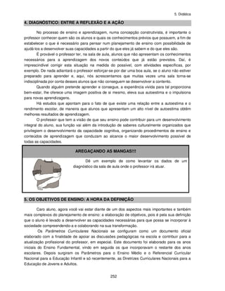 5. Didática
252
4. DIAGNÓSTICO: ENTRE A REFLEXÃO E A AÇÃO
No processo de ensino e aprendizagem, numa concepção construtivista, é importante o
professor conhecer quem são os alunos e quais os conhecimentos prévios que possuem, a fim de
estabelecer o que é necessário para pensar num planejamento de ensino com possibilidade de
ajudá-los a desenvolver suas capacidades a partir do que eles já sabem e do que eles são.
É provável o professor ter, na sala de aula, alunos que não apresentam os conhecimentos
necessários para a aprendizagem dos novos conteúdos que já estão previstos. Daí, é
imprescindível corrigir esta situação na medida do possível, com atividades específicas, por
exemplo. De nada adiantará o professor esforçar-se por dar uma boa aula, se o aluno não estiver
preparado para aprender e, aqui, nós acrescentamos que muitas vezes uma sala torna-se
indisciplinada por conta desses alunos que não conseguem se desenvolver a contento.
Quando alguém pretende aprender e consegue, a experiência vivida para tal proporciona
bem-estar, lhe oferece uma imagem positiva de si mesmo, eleva sua autoestima e o impulsiona
para novas aprendizagens.
Há estudos que apontam para o fato de que existe uma relação entre a autoestima e o
rendimento escolar, de maneira que alunos que apresentam um alto nível de autoestima obtêm
melhores resultados de aprendizagem.
O professor que tem a visão de que seu ensino pode contribuir para um desenvolvimento
integral do aluno, sua função vai além da introdução de saberes culturalmente organizados que
privilegiem o desenvolvimento da capacidade cognitiva, organizando procedimentos de ensino e
conteúdos de aprendizagem que conduzam ao alcance o maior desenvolvimento possível de
todas as capacidades.
AREGAÇANDO AS MANGAS!!!
Dê um exemplo de como levantar os dados de um
diagnóstico da sala de aula onde o professor irá atuar.
5. OS OBJETIVOS DE ENSINO: A HORA DA DEFINIÇÃO
Caro aluno, agora você vai estar diante de um dos aspectos mais importantes e também
mais complexos do planejamento de ensino: a elaboração de objetivos, pois é pela sua definição
que o aluno é levado a desenvolver as capacidades necessárias para que possa se incorporar à
sociedade compreendendo-a e colaborando na sua transformação.
Os Parâmetros Curriculares Nacionais se configuram como um documento oficial
elaborado com a finalidade de apoiar as discussões pedagógicas na escola e contribuir para a
atualização profissional do professor, em especial. Este documento foi elaborado para os anos
iniciais do Ensino Fundamental, vindo em seguida os que incorporavam o restante dos anos
escolares. Depois surgiram os Parâmetros para o Ensino Médio e o Referencial Curricular
Nacional para a Educação Infantil e só recentemente, as Diretrizes Curriculares Nacionais para a
Educação de Jovens e Adultos.
 